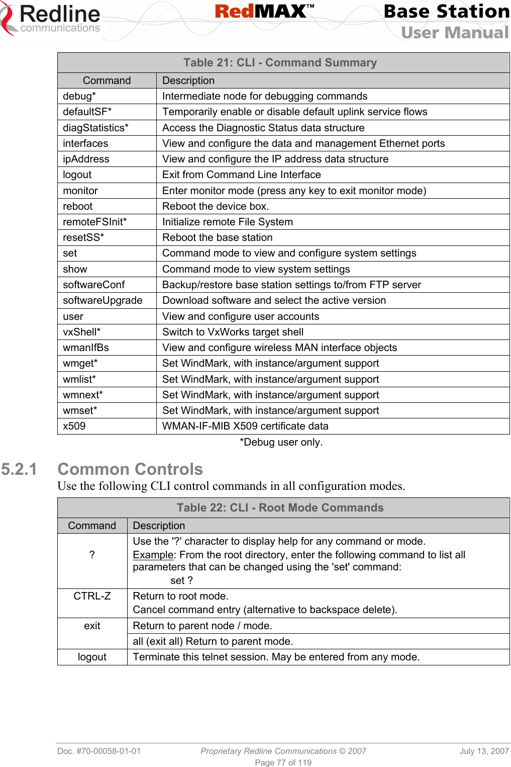  RedMAX™ Base Station User Manual   Doc. #70-00058-01-01  Proprietary Redline Communications © 2007  July 13, 2007 Page 77 of 119 Table 21: CLI - Command Summary Command  Description debug*  Intermediate node for debugging commands defaultSF*  Temporarily enable or disable default uplink service flows diagStatistics*  Access the Diagnostic Status data structure interfaces  View and configure the data and management Ethernet ports ipAddress View and configure the IP address data structure logout  Exit from Command Line Interface monitor  Enter monitor mode (press any key to exit monitor mode) reboot  Reboot the device box. remoteFSInit*  Initialize remote File System resetSS*  Reboot the base station  set  Command mode to view and configure system settings show  Command mode to view system settings softwareConf  Backup/restore base station settings to/from FTP server softwareUpgrade  Download software and select the active version user  View and configure user accounts vxShell*  Switch to VxWorks target shell wmanIfBs  View and configure wireless MAN interface objects wmget*  Set WindMark, with instance/argument support wmlist*  Set WindMark, with instance/argument support wmnext*  Set WindMark, with instance/argument support wmset*  Set WindMark, with instance/argument support x509  WMAN-IF-MIB X509 certificate data *Debug user only.  5.2.1 Common Controls Use the following CLI control commands in all configuration modes. Table 22: CLI - Root Mode Commands Command  Description  ? Use the &apos;?&apos; character to display help for any command or mode. Example: From the root directory, enter the following command to list all parameters that can be changed using the &apos;set&apos; command:  set ? CTRL-Z  Return to root mode. Cancel command entry (alternative to backspace delete). Return to parent node / mode. exit  all (exit all) Return to parent mode. logout  Terminate this telnet session. May be entered from any mode.  