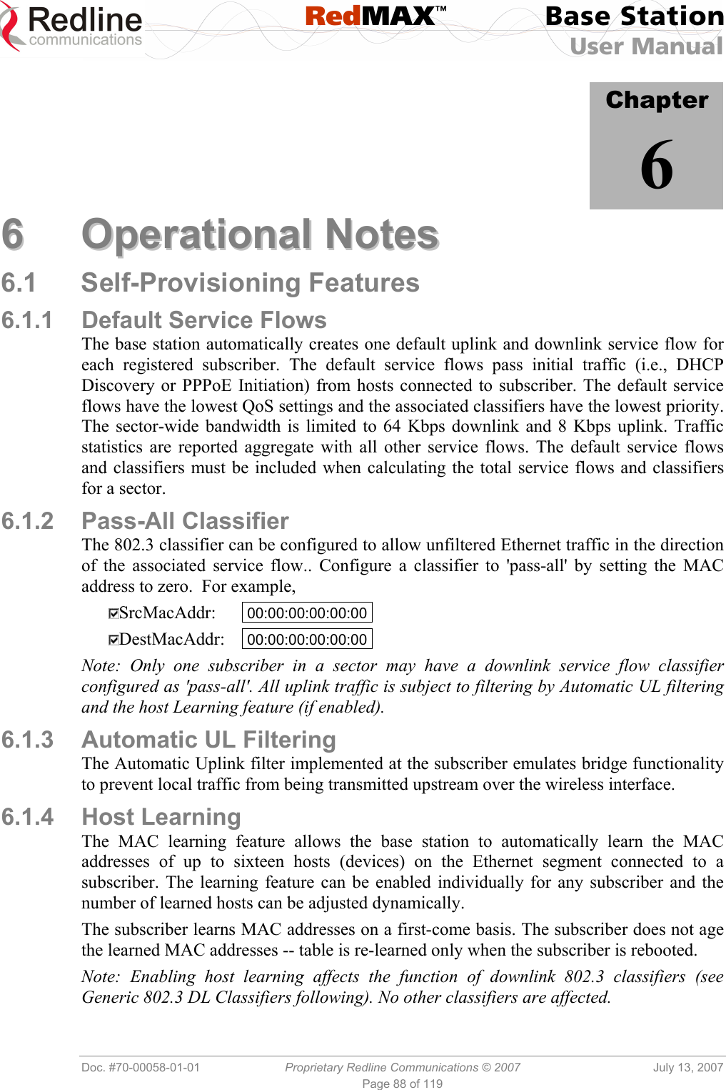  RedMAX™ Base Station User Manual   Doc. #70-00058-01-01  Proprietary Redline Communications © 2007  July 13, 2007 Page 88 of 119            Chapter 6 66  OOppeerraattiioonnaall  NNootteess  6.1 Self-Provisioning Features 6.1.1 Default Service Flows The base station automatically creates one default uplink and downlink service flow for each registered subscriber. The default service flows pass initial traffic (i.e., DHCP Discovery or PPPoE Initiation) from hosts connected to subscriber. The default service flows have the lowest QoS settings and the associated classifiers have the lowest priority. The sector-wide bandwidth is limited to 64 Kbps downlink and 8 Kbps uplink. Traffic statistics are reported aggregate with all other service flows. The default service flows and classifiers must be included when calculating the total service flows and classifiers for a sector. 6.1.2 Pass-All Classifier The 802.3 classifier can be configured to allow unfiltered Ethernet traffic in the direction of the associated service flow.. Configure a classifier to &apos;pass-all&apos; by setting the MAC address to zero.  For example,   SrcMacAddr:   00:00:00:00:00:00 .  DestMacAddr:   00:00:00:00:00:00 . Note: Only one subscriber in a sector may have a downlink service flow classifier configured as &apos;pass-all&apos;. All uplink traffic is subject to filtering by Automatic UL filtering and the host Learning feature (if enabled).  6.1.3  Automatic UL Filtering The Automatic Uplink filter implemented at the subscriber emulates bridge functionality to prevent local traffic from being transmitted upstream over the wireless interface. 6.1.4 Host Learning The MAC learning feature allows the base station to automatically learn the MAC addresses of up to sixteen hosts (devices) on the Ethernet segment connected to a subscriber. The learning feature can be enabled individually for any subscriber and the number of learned hosts can be adjusted dynamically.  The subscriber learns MAC addresses on a first-come basis. The subscriber does not age the learned MAC addresses -- table is re-learned only when the subscriber is rebooted.  Note: Enabling host learning affects the function of downlink 802.3 classifiers (see Generic 802.3 DL Classifiers following). No other classifiers are affected. 