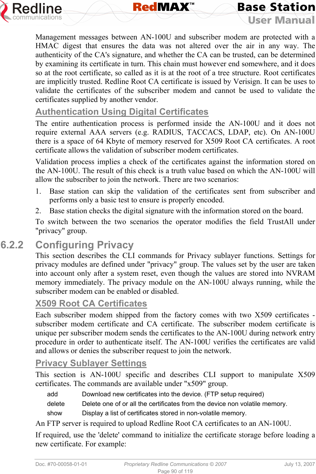  RedMAX™ Base Station User Manual   Doc. #70-00058-01-01  Proprietary Redline Communications © 2007  July 13, 2007 Page 90 of 119 Management messages between AN-100U and subscriber modem are protected with a HMAC digest that ensures the data was not altered over the air in any way. The authenticity of the CA&apos;s signature, and whether the CA can be trusted, can be determined by examining its certificate in turn. This chain must however end somewhere, and it does so at the root certificate, so called as it is at the root of a tree structure. Root certificates are implicitly trusted. Redline Root CA certificate is issued by Verisign. It can be uses to validate the certificates of the subscriber modem and cannot be used to validate the certificates supplied by another vendor. Authentication Using Digital Certificates The entire authentication process is performed inside the AN-100U and it does not require external AAA servers (e.g. RADIUS, TACCACS, LDAP, etc). On AN-100U there is a space of 64 Kbyte of memory reserved for X509 Root CA certificates. A root certificate allows the validation of subscriber modem certificates.  Validation process implies a check of the certificates against the information stored on the AN-100U. The result of this check is a truth value based on which the AN-100U will allow the subscriber to join the network. There are two scenarios: 1.  Base station can skip the validation of the certificates sent from subscriber and performs only a basic test to ensure is properly encoded. 2.  Base station checks the digital signature with the information stored on the board. To switch between the two scenarios the operator modifies the field TrustAll under &quot;privacy&quot; group. 6.2.2 Configuring Privacy This section describes the CLI commands for Privacy sublayer functions. Settings for privacy modules are defined under &quot;privacy&quot; group. The values set by the user are taken into account only after a system reset, even though the values are stored into NVRAM memory immediately. The privacy module on the AN-100U always running, while the subscriber modem can be enabled or disabled. X509 Root CA Certificates Each subscriber modem shipped from the factory comes with two X509 certificates - subscriber modem certificate and CA certificate. The subscriber modem certificate is unique per subscriber modem sends the certificates to the AN-100U during network entry procedure in order to authenticate itself. The AN-100U verifies the certificates are valid and allows or denies the subscriber request to join the network. Privacy Sublayer Settings This section is AN-100U specific and describes CLI support to manipulate X509 certificates. The commands are available under &quot;x509&quot; group.  add  Download new certificates into the device. (FTP setup required) delete  Delete one of or all the certificates from the device non volatile memory. show  Display a list of certificates stored in non-volatile memory. An FTP server is required to upload Redline Root CA certificates to an AN-100U. If required, use the &apos;delete&apos; command to initialize the certificate storage before loading a new certificate. For example: 