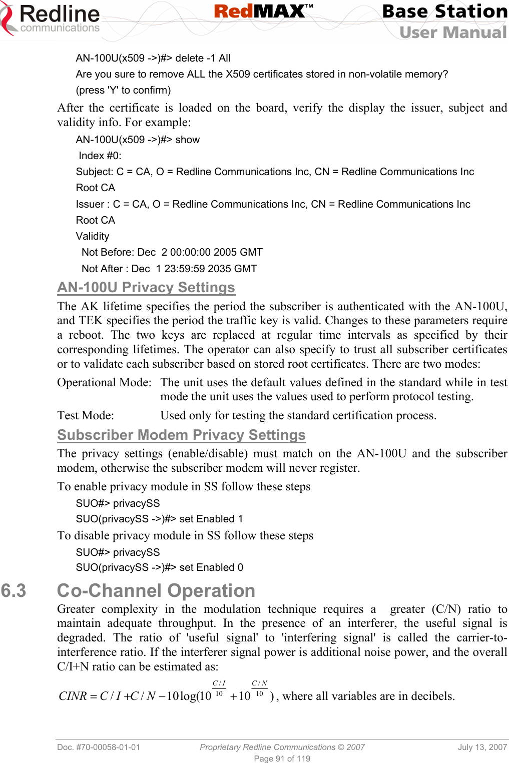  RedMAX™ Base Station User Manual   Doc. #70-00058-01-01  Proprietary Redline Communications © 2007  July 13, 2007 Page 91 of 119 AN-100U(x509 -&gt;)#&gt; delete -1 All Are you sure to remove ALL the X509 certificates stored in non-volatile memory? (press &apos;Y&apos; to confirm) After the certificate is loaded on the board, verify the display the issuer, subject and validity info. For example: AN-100U(x509 -&gt;)#&gt; show  Index #0: Subject: C = CA, O = Redline Communications Inc, CN = Redline Communications Inc Root CA Issuer : C = CA, O = Redline Communications Inc, CN = Redline Communications Inc Root CA Validity   Not Before: Dec  2 00:00:00 2005 GMT   Not After : Dec  1 23:59:59 2035 GMT AN-100U Privacy Settings The AK lifetime specifies the period the subscriber is authenticated with the AN-100U, and TEK specifies the period the traffic key is valid. Changes to these parameters require a reboot. The two keys are replaced at regular time intervals as specified by their corresponding lifetimes. The operator can also specify to trust all subscriber certificates or to validate each subscriber based on stored root certificates. There are two modes: Operational Mode:  The unit uses the default values defined in the standard while in test mode the unit uses the values used to perform protocol testing. Test Mode:  Used only for testing the standard certification process. Subscriber Modem Privacy Settings The privacy settings (enable/disable) must match on the AN-100U and the subscriber modem, otherwise the subscriber modem will never register. To enable privacy module in SS follow these steps SUO#&gt; privacySS SUO(privacySS -&gt;)#&gt; set Enabled 1 To disable privacy module in SS follow these steps SUO#&gt; privacySS SUO(privacySS -&gt;)#&gt; set Enabled 0 6.3 Co-Channel Operation Greater complexity in the modulation technique requires a  greater (C/N) ratio to maintain adequate throughput. In the presence of an interferer, the useful signal is degraded. The ratio of &apos;useful signal&apos; to &apos;interfering signal&apos; is called the carrier-to-interference ratio. If the interferer signal power is additional noise power, and the overall C/I+N ratio can be estimated as: )1010log(10// 10/10/NCICNCICCINR +−+= , where all variables are in decibels. 