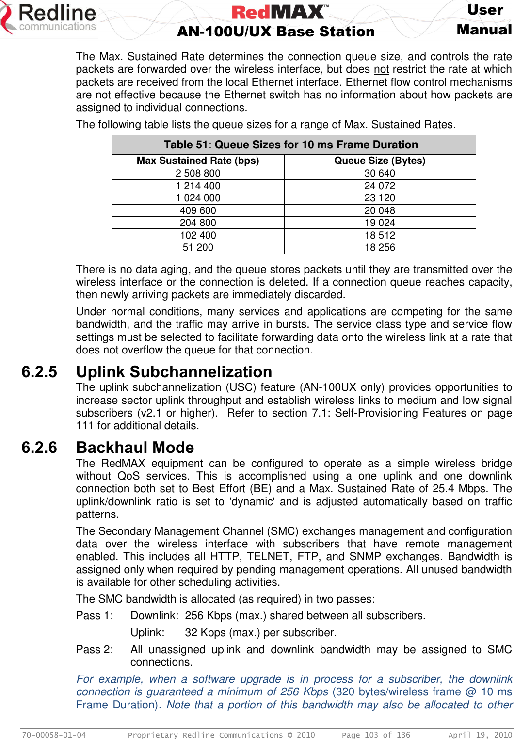     User  AN-100U/UX Base Station Manual   70-00058-01-04  Proprietary Redline Communications © 2010   Page 103 of 136  April 19, 2010 The Max. Sustained Rate determines the connection queue size, and controls the rate packets are forwarded over the wireless interface, but does not restrict the rate at which packets are received from the local Ethernet interface. Ethernet flow control mechanisms are not effective because the Ethernet switch has no information about how packets are assigned to individual connections. The following table lists the queue sizes for a range of Max. Sustained Rates. Table 51: Queue Sizes for 10 ms Frame Duration Max Sustained Rate (bps) Queue Size (Bytes) 2 508 800 30 640 1 214 400 24 072 1 024 000 23 120 409 600 20 048 204 800 19 024 102 400 18 512 51 200 18 256  There is no data aging, and the queue stores packets until they are transmitted over the wireless interface or the connection is deleted. If a connection queue reaches capacity, then newly arriving packets are immediately discarded.  Under normal conditions, many services and applications are competing for the same bandwidth, and the traffic may arrive in bursts. The service class type and service flow settings must be selected to facilitate forwarding data onto the wireless link at a rate that does not overflow the queue for that connection. 6.2.5 Uplink Subchannelization The uplink subchannelization (USC) feature (AN-100UX only) provides opportunities to increase sector uplink throughput and establish wireless links to medium and low signal subscribers (v2.1 or higher).  Refer to section 7.1: Self-Provisioning Features on page 111 for additional details. 6.2.6 Backhaul Mode The  RedMAX  equipment  can  be  configured  to  operate  as  a  simple  wireless  bridge without  QoS  services.  This  is  accomplished  using  a  one  uplink  and  one  downlink connection both set to Best Effort (BE) and a Max. Sustained Rate of 25.4 Mbps. The uplink/downlink  ratio  is  set  to  &apos;dynamic&apos; and  is adjusted  automatically  based  on  traffic patterns.  The Secondary Management Channel (SMC) exchanges management and configuration data  over  the  wireless  interface  with  subscribers  that  have  remote  management enabled. This includes all HTTP, TELNET, FTP, and SNMP exchanges. Bandwidth is assigned only when required by pending management operations. All unused bandwidth is available for other scheduling activities. The SMC bandwidth is allocated (as required) in two passes: Pass 1:  Downlink:  256 Kbps (max.) shared between all subscribers.   Uplink:   32 Kbps (max.) per subscriber. Pass 2:  All  unassigned  uplink  and  downlink  bandwidth  may  be  assigned  to  SMC connections. For  example,  when  a  software  upgrade  is  in  process  for  a  subscriber,  the  downlink connection is guaranteed a minimum of 256 Kbps (320 bytes/wireless frame @ 10 ms Frame Duration). Note that a portion of this bandwidth may also be allocated to other 