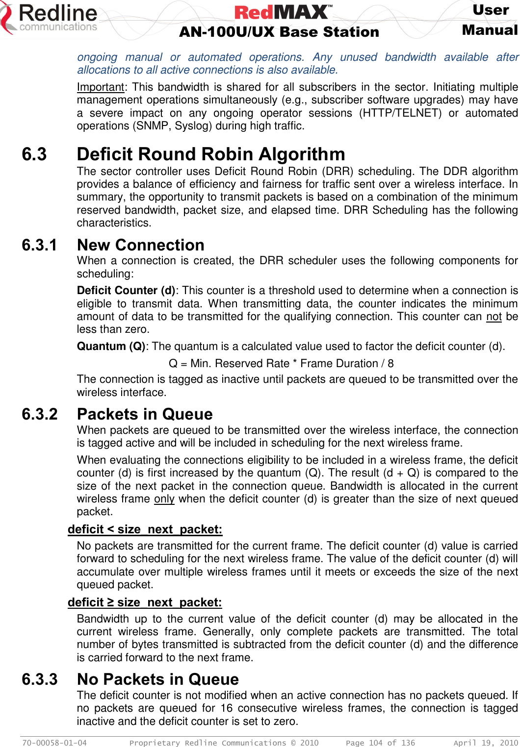     User  AN-100U/UX Base Station Manual   70-00058-01-04  Proprietary Redline Communications © 2010   Page 104 of 136  April 19, 2010 ongoing  manual  or  automated  operations.  Any  unused  bandwidth  available  after allocations to all active connections is also available. Important: This bandwidth is shared for all subscribers in the sector. Initiating multiple management operations simultaneously (e.g., subscriber software upgrades) may have a  severe  impact  on  any  ongoing  operator  sessions  (HTTP/TELNET)  or  automated operations (SNMP, Syslog) during high traffic.  6.3 Deficit Round Robin Algorithm The sector controller uses Deficit Round Robin (DRR) scheduling. The DDR algorithm provides a balance of efficiency and fairness for traffic sent over a wireless interface. In summary, the opportunity to transmit packets is based on a combination of the minimum reserved bandwidth, packet size, and elapsed time. DRR Scheduling has the following characteristics.  6.3.1 New Connection When a connection is created, the DRR scheduler uses the following components for scheduling: Deficit Counter (d): This counter is a threshold used to determine when a connection is eligible  to  transmit  data.  When  transmitting  data,  the  counter  indicates  the  minimum amount of data to be transmitted for the qualifying connection. This counter can not be less than zero. Quantum (Q): The quantum is a calculated value used to factor the deficit counter (d).   Q = Min. Reserved Rate * Frame Duration / 8 The connection is tagged as inactive until packets are queued to be transmitted over the wireless interface. 6.3.2 Packets in Queue When packets are queued to be transmitted over the wireless interface, the connection is tagged active and will be included in scheduling for the next wireless frame. When evaluating the connections eligibility to be included in a wireless frame, the deficit counter (d) is first increased by the quantum (Q). The result (d + Q) is compared to the size of the next packet in the connection queue. Bandwidth is allocated in the current wireless frame only when the deficit counter (d) is greater than the size of next queued packet. deficit &lt; size_next_packet: No packets are transmitted for the current frame. The deficit counter (d) value is carried forward to scheduling for the next wireless frame. The value of the deficit counter (d) will accumulate over multiple wireless frames until it meets or exceeds the size of the next queued packet. deficit ≥ size_next_packet: Bandwidth  up  to  the  current  value  of  the  deficit  counter  (d)  may  be  allocated  in  the current  wireless  frame.  Generally,  only  complete  packets  are  transmitted.  The  total number of bytes transmitted is subtracted from the deficit counter (d) and the difference is carried forward to the next frame. 6.3.3 No Packets in Queue The deficit counter is not modified when an active connection has no packets queued. If no  packets  are  queued for  16  consecutive  wireless  frames,  the  connection  is  tagged inactive and the deficit counter is set to zero.  