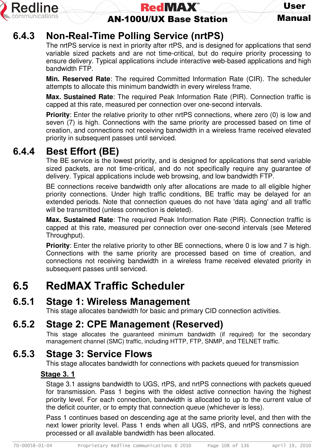     User  AN-100U/UX Base Station Manual   70-00058-01-04  Proprietary Redline Communications © 2010   Page 108 of 136  April 19, 2010 6.4.3 Non-Real-Time Polling Service (nrtPS) The nrtPS service is next in priority after rtPS, and is designed for applications that send variable  sized  packets  and  are  not  time-critical,  but  do  require  priority  processing  to ensure delivery. Typical applications include interactive web-based applications and high bandwidth FTP. Min. Reserved Rate: The required Committed Information Rate (CIR). The scheduler attempts to allocate this minimum bandwidth in every wireless frame. Max. Sustained Rate: The required Peak Information Rate (PIR). Connection traffic is capped at this rate, measured per connection over one-second intervals. Priority: Enter the relative priority to other nrtPS connections, where zero (0) is low and seven (7) is high. Connections with the same priority are processed based on time of creation, and connections not receiving bandwidth in a wireless frame received elevated priority in subsequent passes until serviced. 6.4.4 Best Effort (BE) The BE service is the lowest priority, and is designed for applications that send variable sized  packets,  are  not  time-critical,  and  do  not  specifically  require  any  guarantee  of delivery. Typical applications include web browsing, and low bandwidth FTP.  BE connections receive bandwidth only after allocations are made to all eligible higher priority  connections.  Under  high  traffic  conditions,  BE  traffic  may  be  delayed  for  an extended periods. Note that connection queues do not have &apos;data aging&apos; and all traffic will be transmitted (unless connection is deleted). Max. Sustained Rate: The required Peak Information Rate (PIR). Connection traffic is capped at this rate, measured per connection over one-second intervals (see Metered Throughput). Priority: Enter the relative priority to other BE connections, where 0 is low and 7 is high. Connections  with  the  same  priority  are  processed  based  on  time  of  creation,  and connections  not  receiving  bandwidth  in  a  wireless  frame  received  elevated  priority  in subsequent passes until serviced.  6.5 RedMAX Traffic Scheduler 6.5.1 Stage 1: Wireless Management This stage allocates bandwidth for basic and primary CID connection activities. 6.5.2 Stage 2: CPE Management (Reserved) This  stage  allocates  the  guaranteed  minimum  bandwidth  (if  required)  for  the  secondary management channel (SMC) traffic, including HTTP, FTP, SNMP, and TELNET traffic. 6.5.3 Stage 3: Service Flows This stage allocates bandwidth for connections with packets queued for transmission Stage 3. 1 Stage 3.1 assigns bandwidth to UGS, rtPS, and nrtPS connections with packets queued for  transmission.  Pass  1  begins  with  the  oldest  active  connection  having  the  highest priority level. For each connection, bandwidth is allocated to up to the current value of the deficit counter, or to empty that connection queue (whichever is less). Pass 1 continues based on descending age at the same priority level, and then with the next lower priority level. Pass 1 ends when all UGS, rtPS, and nrtPS connections are processed or all available bandwidth has been allocated. 