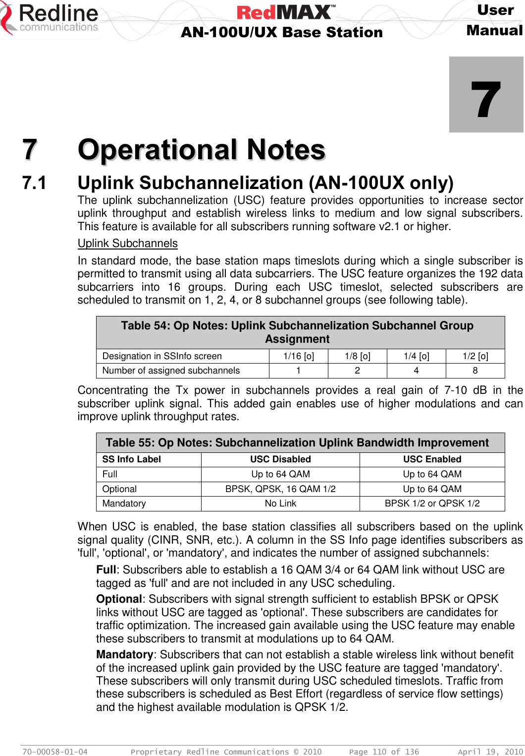     User  AN-100U/UX Base Station Manual   70-00058-01-04  Proprietary Redline Communications © 2010   Page 110 of 136  April 19, 2010            7 77  OOppeerraattiioonnaall  NNootteess  7.1 Uplink Subchannelization (AN-100UX only) The  uplink  subchannelization  (USC)  feature  provides  opportunities  to  increase  sector uplink  throughput  and  establish  wireless  links  to  medium  and  low  signal  subscribers. This feature is available for all subscribers running software v2.1 or higher. Uplink Subchannels In standard mode, the base station maps timeslots during which a single subscriber is permitted to transmit using all data subcarriers. The USC feature organizes the 192 data subcarriers  into  16  groups.  During  each  USC  timeslot,  selected  subscribers  are scheduled to transmit on 1, 2, 4, or 8 subchannel groups (see following table).   Table 54: Op Notes: Uplink Subchannelization Subchannel Group Assignment Designation in SSInfo screen 1/16 [o] 1/8 [o] 1/4 [o] 1/2 [o] Number of assigned subchannels  1 2 4 8  Concentrating  the  Tx  power  in  subchannels  provides  a  real  gain  of  7-10  dB  in  the subscriber uplink  signal. This  added gain enables use  of  higher modulations and  can improve uplink throughput rates.  Table 55: Op Notes: Subchannelization Uplink Bandwidth Improvement SS Info Label USC Disabled USC Enabled Full Up to 64 QAM Up to 64 QAM Optional BPSK, QPSK, 16 QAM 1/2 Up to 64 QAM Mandatory No Link BPSK 1/2 or QPSK 1/2  When USC is enabled, the base station classifies all subscribers based on the uplink signal quality (CINR, SNR, etc.). A column in the SS Info page identifies subscribers as &apos;full&apos;, &apos;optional&apos;, or &apos;mandatory&apos;, and indicates the number of assigned subchannels: Full: Subscribers able to establish a 16 QAM 3/4 or 64 QAM link without USC are tagged as &apos;full&apos; and are not included in any USC scheduling. Optional: Subscribers with signal strength sufficient to establish BPSK or QPSK links without USC are tagged as &apos;optional&apos;. These subscribers are candidates for traffic optimization. The increased gain available using the USC feature may enable these subscribers to transmit at modulations up to 64 QAM. Mandatory: Subscribers that can not establish a stable wireless link without benefit of the increased uplink gain provided by the USC feature are tagged &apos;mandatory&apos;. These subscribers will only transmit during USC scheduled timeslots. Traffic from these subscribers is scheduled as Best Effort (regardless of service flow settings) and the highest available modulation is QPSK 1/2. 
