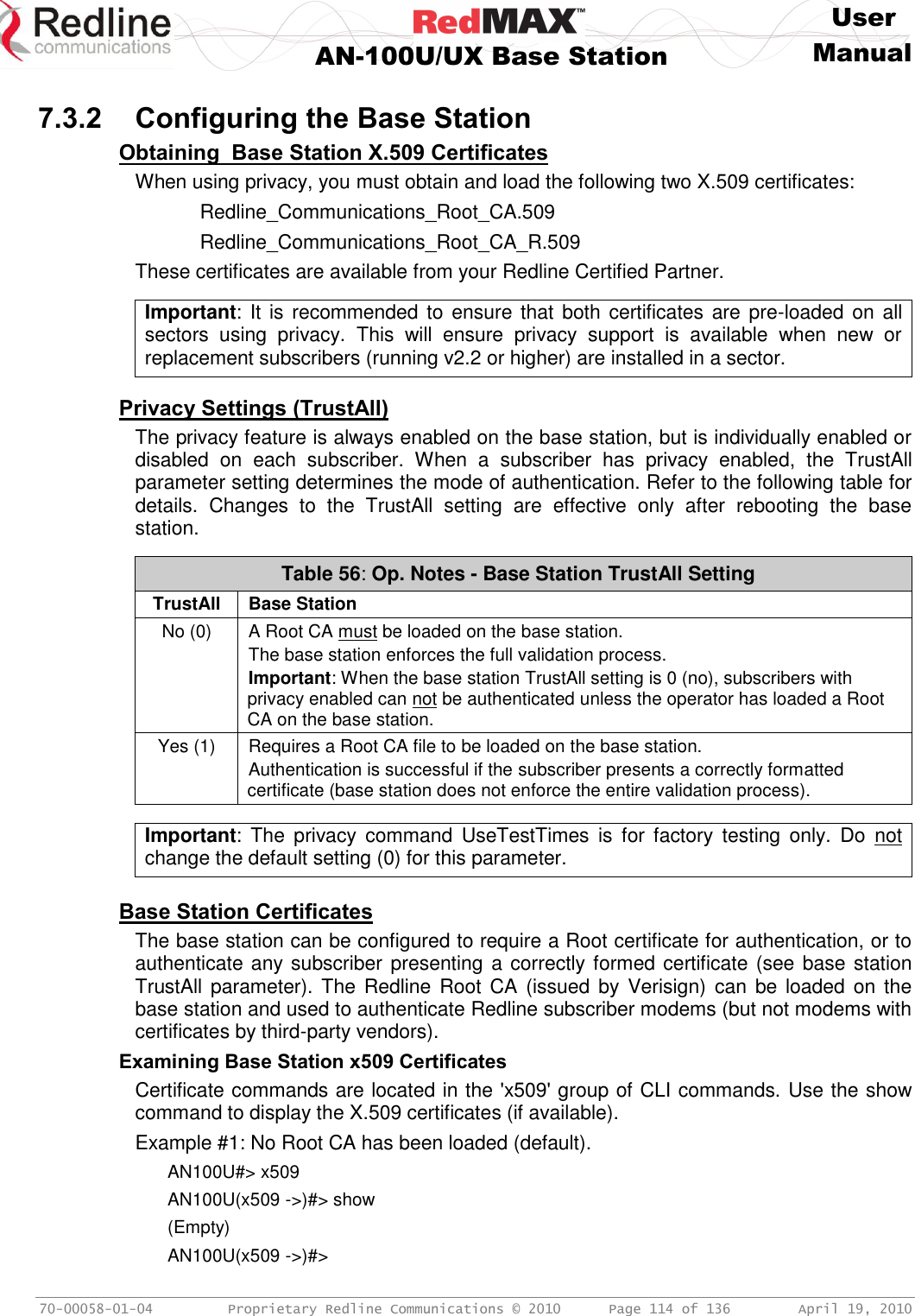     User  AN-100U/UX Base Station Manual   70-00058-01-04  Proprietary Redline Communications © 2010   Page 114 of 136  April 19, 2010  7.3.2 Configuring the Base Station Obtaining  Base Station X.509 Certificates When using privacy, you must obtain and load the following two X.509 certificates:   Redline_Communications_Root_CA.509   Redline_Communications_Root_CA_R.509 These certificates are available from your Redline Certified Partner.  Important: It is recommended to ensure that  both certificates are pre-loaded on all sectors  using  privacy.  This  will  ensure  privacy  support  is  available  when  new  or replacement subscribers (running v2.2 or higher) are installed in a sector.   Privacy Settings (TrustAll) The privacy feature is always enabled on the base station, but is individually enabled or disabled  on  each  subscriber.  When  a  subscriber  has  privacy  enabled,  the  TrustAll parameter setting determines the mode of authentication. Refer to the following table for details.  Changes  to  the  TrustAll  setting  are  effective  only  after  rebooting  the  base station.  Table 56: Op. Notes - Base Station TrustAll Setting TrustAll Base Station No (0) A Root CA must be loaded on the base station. The base station enforces the full validation process.  Important: When the base station TrustAll setting is 0 (no), subscribers with privacy enabled can not be authenticated unless the operator has loaded a Root CA on the base station. Yes (1) Requires a Root CA file to be loaded on the base station. Authentication is successful if the subscriber presents a correctly formatted certificate (base station does not enforce the entire validation process).   Important:  The  privacy  command  UseTestTimes  is  for  factory  testing  only.  Do  not change the default setting (0) for this parameter.  Base Station Certificates The base station can be configured to require a Root certificate for authentication, or to authenticate any subscriber presenting a correctly formed certificate (see base station TrustAll parameter). The Redline  Root  CA  (issued  by Verisign)  can  be loaded on  the base station and used to authenticate Redline subscriber modems (but not modems with certificates by third-party vendors).  Examining Base Station x509 Certificates Certificate commands are located in the &apos;x509&apos; group of CLI commands. Use the show command to display the X.509 certificates (if available).  Example #1: No Root CA has been loaded (default). AN100U#&gt; x509 AN100U(x509 -&gt;)#&gt; show (Empty) AN100U(x509 -&gt;)#&gt; 