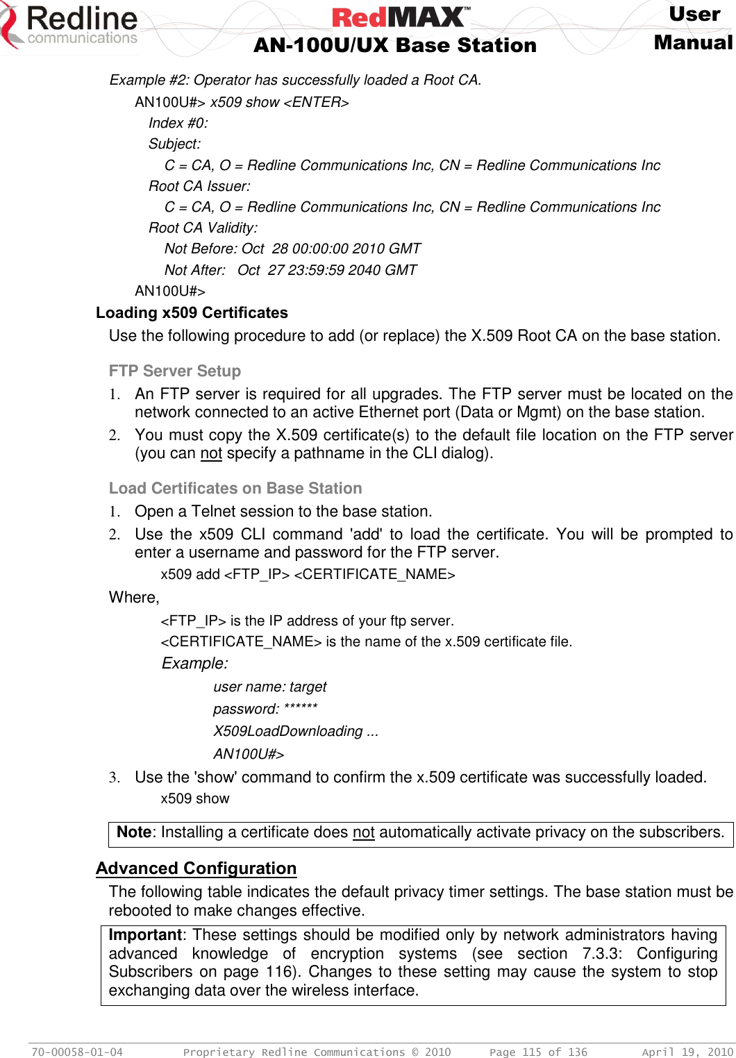     User  AN-100U/UX Base Station Manual   70-00058-01-04  Proprietary Redline Communications © 2010   Page 115 of 136  April 19, 2010 Example #2: Operator has successfully loaded a Root CA. AN100U#&gt; x509 show &lt;ENTER&gt; Index #0: Subject:     C = CA, O = Redline Communications Inc, CN = Redline Communications Inc Root CA Issuer:     C = CA, O = Redline Communications Inc, CN = Redline Communications Inc Root CA Validity:     Not Before: Oct  28 00:00:00 2010 GMT     Not After:   Oct  27 23:59:59 2040 GMT AN100U#&gt; Loading x509 Certificates Use the following procedure to add (or replace) the X.509 Root CA on the base station. FTP Server Setup 1.  An FTP server is required for all upgrades. The FTP server must be located on the network connected to an active Ethernet port (Data or Mgmt) on the base station. 2.  You must copy the X.509 certificate(s) to the default file location on the FTP server (you can not specify a pathname in the CLI dialog). Load Certificates on Base Station 1.  Open a Telnet session to the base station. 2.  Use  the  x509  CLI  command  &apos;add&apos;  to  load  the  certificate.  You  will  be  prompted  to enter a username and password for the FTP server.   x509 add &lt;FTP_IP&gt; &lt;CERTIFICATE_NAME&gt; Where, &lt;FTP_IP&gt; is the IP address of your ftp server. &lt;CERTIFICATE_NAME&gt; is the name of the x.509 certificate file.   Example:     user name: target     password: ******     X509LoadDownloading ...     AN100U#&gt; 3.  Use the &apos;show&apos; command to confirm the x.509 certificate was successfully loaded.    x509 show  Note: Installing a certificate does not automatically activate privacy on the subscribers.  Advanced Configuration The following table indicates the default privacy timer settings. The base station must be rebooted to make changes effective. Important: These settings should be modified only by network administrators having advanced  knowledge  of  encryption  systems  (see  section  7.3.3:  Configuring Subscribers on page 116). Changes to these setting may cause the system to stop exchanging data over the wireless interface.   
