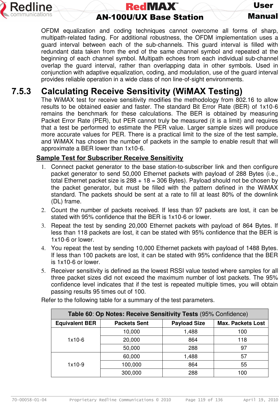     User  AN-100U/UX Base Station Manual   70-00058-01-04  Proprietary Redline Communications © 2010   Page 119 of 136  April 19, 2010 OFDM  equalization  and  coding  techniques  cannot  overcome  all  forms  of  sharp, multipath-related  fading.  For  additional robustness,  the  OFDM  implementation  uses a guard  interval  between  each  of  the  sub-channels.  This  guard  interval  is  filled  with redundant data  taken from  the  end  of  the  same channel  symbol  and  repeated  at  the beginning of each channel symbol. Multipath echoes from each individual sub-channel overlap  the  guard  interval,  rather  than  overlapping  data  in  other  symbols.  Used  in conjunction with adaptive equalization, coding, and modulation, use of the guard interval provides reliable operation in a wide class of non line-of-sight environments. 7.5.3 Calculating Receive Sensitivity (WiMAX Testing) The WiMAX test for receive sensitivity modifies the methodology from 802.16 to allow results to be obtained easier and faster. The standard Bit Error Rate (BER) of 1x10-6 remains  the  benchmark  for  these  calculations.  The  BER  is  obtained  by  measuring Packet Error Rate (PER), but PER cannot truly be measured (it is a limit) and requires that a test be performed to estimate the PER value. Larger sample sizes will produce more accurate values for PER. There is a practical limit to the size of the test sample, and WiMAX has chosen the number of packets in the sample to enable result that will approximate a BER lower than 1x10-6. Sample Test for Subscriber Receive Sensitivity 1.  Connect packet generator to the base station-to-subscriber link and then configure packet generator to send 50,000 Ethernet packets with payload of 288 Bytes (i.e., total Ethernet packet size is 288 + 18 = 306 Bytes). Payload should not be chosen by the  packet  generator,  but  must  be  filled  with  the  pattern  defined  in  the  WiMAX standard. The packets should be sent at a rate to fill at least 80% of the downlink (DL) frame. 2.  Count the  number of  packets received. If  less than  97  packets are  lost, it  can  be stated with 95% confidence that the BER is 1x10-6 or lower. 3.  Repeat the test by sending 20,000 Ethernet packets with payload of 864 Bytes. If less than 118 packets are lost, it can be stated with 95% confidence that the BER is 1x10-6 or lower. 4.  You repeat the test by sending 10,000 Ethernet packets with payload of 1488 Bytes. If less than 100 packets are lost, it can be stated with 95% confidence that the BER is 1x10-6 or lower. 5.  Receiver sensitivity is defined as the lowest RSSI value tested where samples for all three packet sizes did not exceed the maximum number of lost packets. The 95% confidence level indicates that if the test is repeated multiple times, you will obtain passing results 95 times out of 100. Refer to the following table for a summary of the test parameters.  Table 60: Op Notes: Receive Sensitivity Tests (95% Confidence) Equivalent BER Packets Sent Payload Size Max. Packets Lost  10,000 1,488 100 1x10-6 20,000 864 118  50,000 288 97  60,000 1,488 57 1x10-9 100,000 864 55  300,000 288 100  