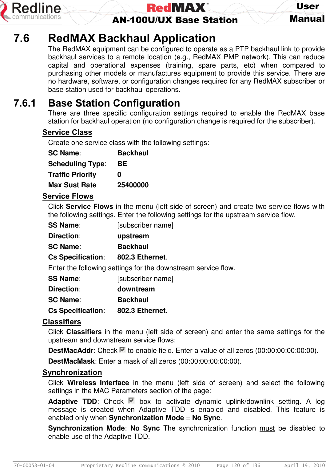     User  AN-100U/UX Base Station Manual   70-00058-01-04  Proprietary Redline Communications © 2010   Page 120 of 136  April 19, 2010 7.6 RedMAX Backhaul Application The RedMAX equipment can be configured to operate as a PTP backhaul link to provide backhaul services to a remote location (e.g., RedMAX PMP network). This can reduce capital  and  operational  expenses  (training,  spare  parts,  etc)  when  compared  to purchasing other models or manufactures equipment to provide this service. There are no hardware, software, or configuration changes required for any RedMAX subscriber or base station used for backhaul operations. 7.6.1 Base Station Configuration There  are  three  specific  configuration  settings  required  to  enable  the  RedMAX  base station for backhaul operation (no configuration change is required for the subscriber). Service Class Create one service class with the following settings: SC Name:    Backhaul Scheduling Type:  BE Traffic Priority 0 Max Sust Rate 25400000 Service Flows Click Service Flows in the menu (left side of screen) and create two service flows with the following settings. Enter the following settings for the upstream service flow. SS Name:    [subscriber name] Direction:    upstream SC Name:    Backhaul Cs Specification:  802.3 Ethernet. Enter the following settings for the downstream service flow. SS Name:    [subscriber name] Direction:    downtream SC Name:    Backhaul Cs Specification:  802.3 Ethernet. Classifiers Click Classifiers in the menu (left side of screen) and enter the same settings for the upstream and downstream service flows: DestMacAddr: Check   to enable field. Enter a value of all zeros (00:00:00:00:00:00). DestMacMask: Enter a mask of all zeros (00:00:00:00:00:00). Synchronization Click  Wireless  Interface  in  the  menu  (left  side  of  screen)  and  select  the  following settings in the MAC Parameters section of the page: Adaptive  TDD:  Check    box  to  activate  dynamic  uplink/downlink  setting.  A  log message  is  created  when  Adaptive  TDD  is  enabled  and  disabled.  This  feature  is enabled only when Synchronization Mode = No Sync. Synchronization  Mode:  No  Sync  The  synchronization  function  must  be  disabled  to enable use of the Adaptive TDD. 