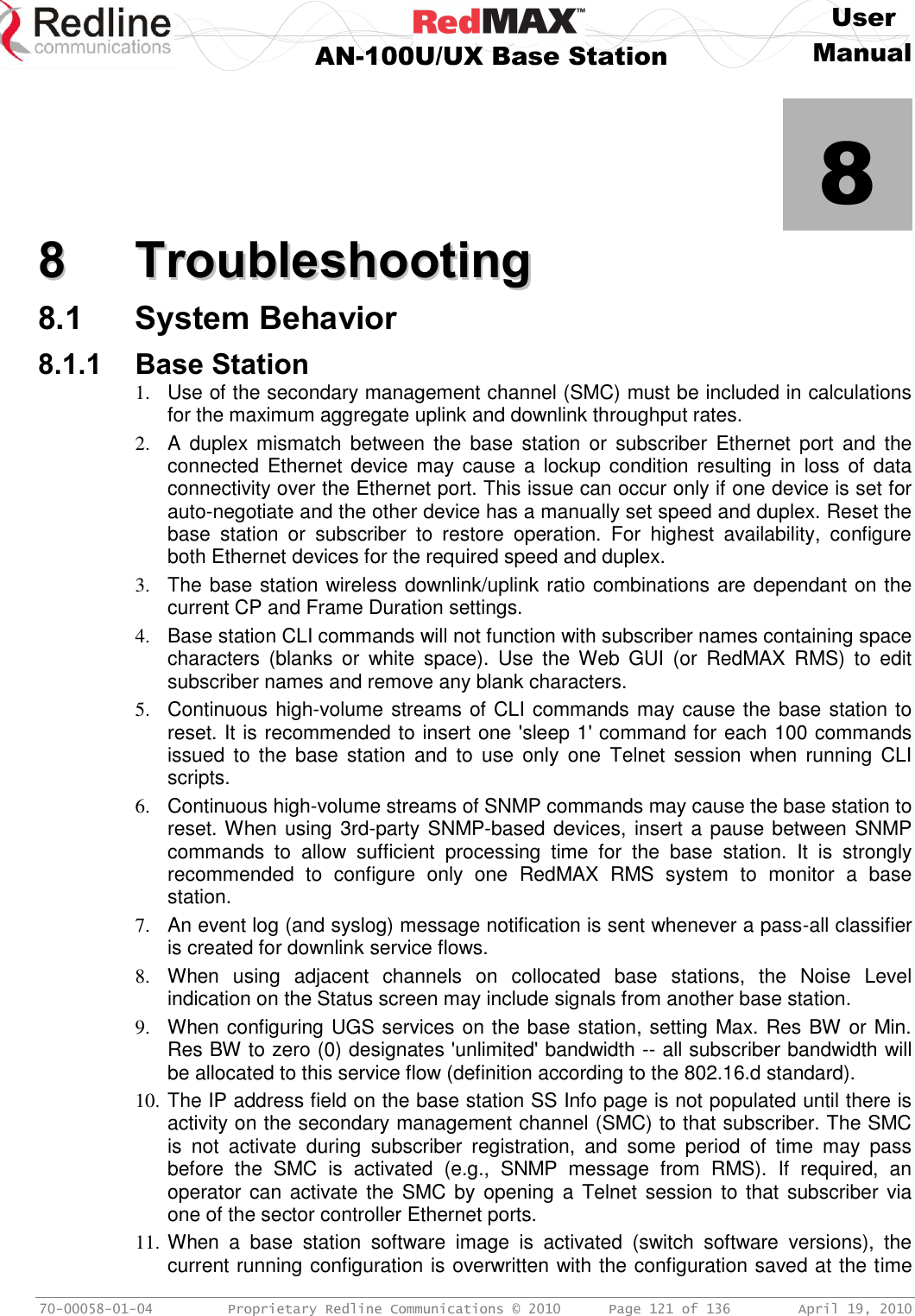     User  AN-100U/UX Base Station Manual   70-00058-01-04  Proprietary Redline Communications © 2010   Page 121 of 136  April 19, 2010            8 88  TTrroouubblleesshhoooottiinngg  8.1 System Behavior 8.1.1 Base Station 1.  Use of the secondary management channel (SMC) must be included in calculations for the maximum aggregate uplink and downlink throughput rates. 2.  A  duplex  mismatch  between  the  base  station  or  subscriber  Ethernet  port  and  the connected Ethernet device  may  cause  a  lockup condition  resulting in  loss of  data connectivity over the Ethernet port. This issue can occur only if one device is set for auto-negotiate and the other device has a manually set speed and duplex. Reset the base  station  or  subscriber  to  restore  operation.  For  highest  availability,  configure both Ethernet devices for the required speed and duplex. 3.  The base station wireless downlink/uplink ratio combinations are dependant on the current CP and Frame Duration settings. 4.  Base station CLI commands will not function with subscriber names containing space characters  (blanks  or  white  space).  Use  the Web  GUI  (or  RedMAX  RMS)  to  edit subscriber names and remove any blank characters. 5.  Continuous high-volume streams of CLI commands may cause the base station to reset. It is recommended to insert one &apos;sleep 1&apos; command for each 100 commands issued  to  the  base  station  and  to  use  only  one  Telnet  session  when  running  CLI scripts. 6.  Continuous high-volume streams of SNMP commands may cause the base station to reset. When using 3rd-party SNMP-based devices, insert a pause between SNMP commands  to  allow  sufficient  processing  time  for  the  base  station.  It  is  strongly recommended  to  configure  only  one  RedMAX  RMS  system  to  monitor  a  base station. 7.  An event log (and syslog) message notification is sent whenever a pass-all classifier is created for downlink service flows. 8.  When  using  adjacent  channels  on  collocated  base  stations,  the  Noise  Level indication on the Status screen may include signals from another base station. 9.  When configuring UGS services on the base station, setting Max. Res BW or Min. Res BW to zero (0) designates &apos;unlimited&apos; bandwidth -- all subscriber bandwidth will be allocated to this service flow (definition according to the 802.16.d standard). 10. The IP address field on the base station SS Info page is not populated until there is activity on the secondary management channel (SMC) to that subscriber. The SMC is  not  activate  during  subscriber  registration,  and  some  period  of  time  may  pass before  the  SMC  is  activated  (e.g.,  SNMP  message  from  RMS).  If  required,  an operator can activate the SMC by opening a  Telnet session to that subscriber via one of the sector controller Ethernet ports. 11. When  a  base  station  software  image  is  activated  (switch  software  versions),  the current running configuration is overwritten with the configuration saved at the time 