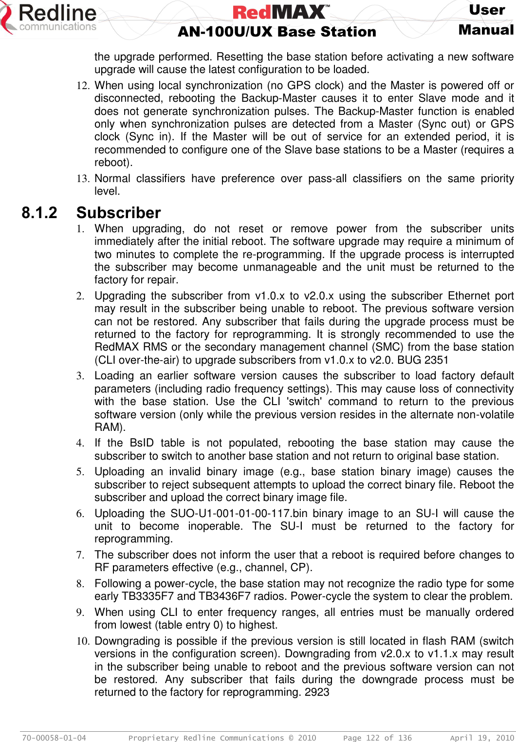     User  AN-100U/UX Base Station Manual   70-00058-01-04  Proprietary Redline Communications © 2010   Page 122 of 136  April 19, 2010 the upgrade performed. Resetting the base station before activating a new software upgrade will cause the latest configuration to be loaded. 12. When using local synchronization (no GPS clock) and the Master is powered off or disconnected,  rebooting  the  Backup-Master  causes  it  to  enter  Slave  mode  and  it does not generate synchronization pulses. The Backup-Master function is enabled only  when  synchronization pulses  are  detected  from  a  Master  (Sync  out)  or  GPS clock  (Sync  in).  If  the  Master  will  be  out  of  service  for  an  extended  period,  it  is recommended to configure one of the Slave base stations to be a Master (requires a reboot). 13. Normal  classifiers  have  preference  over  pass-all  classifiers  on  the  same  priority level. 8.1.2 Subscriber 1.  When  upgrading,  do  not  reset  or  remove  power  from  the  subscriber  units immediately after the initial reboot. The software upgrade may require a minimum of two minutes to complete the re-programming. If the upgrade process is interrupted the  subscriber  may  become  unmanageable  and  the  unit  must  be  returned  to  the factory for repair. 2.  Upgrading  the  subscriber from  v1.0.x to  v2.0.x  using  the  subscriber Ethernet  port may result in the subscriber being unable to reboot. The previous software version can not be restored. Any subscriber that fails during the upgrade process must be returned  to  the factory  for  reprogramming.  It  is  strongly  recommended  to  use  the RedMAX RMS or the secondary management channel (SMC) from the base station (CLI over-the-air) to upgrade subscribers from v1.0.x to v2.0. BUG 2351 3.  Loading  an  earlier  software  version  causes  the  subscriber  to  load  factory  default parameters (including radio frequency settings). This may cause loss of connectivity with  the  base  station.  Use  the  CLI  &apos;switch&apos;  command  to  return  to  the  previous software version (only while the previous version resides in the alternate non-volatile RAM). 4.  If  the  BsID  table  is  not  populated,  rebooting  the  base  station  may  cause  the subscriber to switch to another base station and not return to original base station.  5.  Uploading  an  invalid  binary  image  (e.g.,  base  station  binary  image)  causes  the subscriber to reject subsequent attempts to upload the correct binary file. Reboot the subscriber and upload the correct binary image file. 6.  Uploading  the  SUO-U1-001-01-00-117.bin  binary  image  to  an  SU-I  will  cause  the unit  to  become  inoperable.  The  SU-I  must  be  returned  to  the  factory  for reprogramming. 7.  The subscriber does not inform the user that a reboot is required before changes to RF parameters effective (e.g., channel, CP). 8.  Following a power-cycle, the base station may not recognize the radio type for some early TB3335F7 and TB3436F7 radios. Power-cycle the system to clear the problem. 9.  When  using  CLI  to  enter  frequency  ranges,  all  entries  must  be  manually  ordered from lowest (table entry 0) to highest. 10. Downgrading is possible if the previous version is still located in flash RAM (switch versions in the configuration screen). Downgrading from v2.0.x to v1.1.x may result in the subscriber being unable to reboot and the previous software version can not be  restored.  Any  subscriber  that  fails  during  the  downgrade  process  must  be returned to the factory for reprogramming. 2923 
