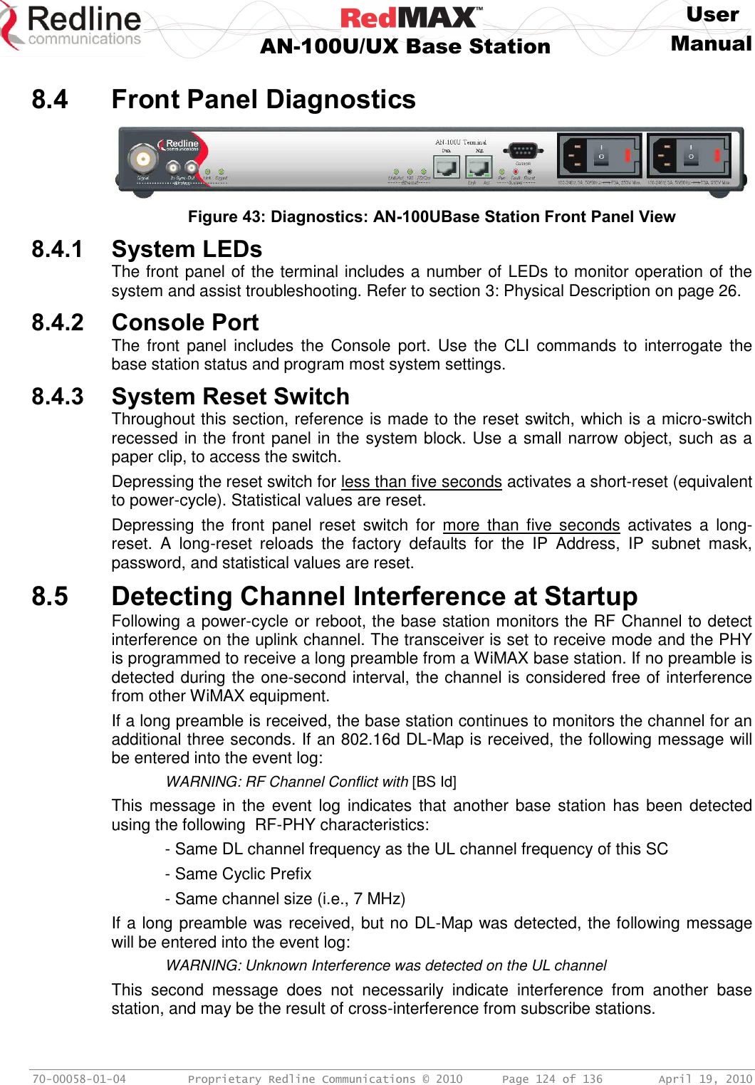     User  AN-100U/UX Base Station Manual   70-00058-01-04  Proprietary Redline Communications © 2010   Page 124 of 136  April 19, 2010  8.4 Front Panel Diagnostics   Figure 43: Diagnostics: AN-100UBase Station Front Panel View 8.4.1 System LEDs The front panel of the terminal includes a number of LEDs to monitor operation of the system and assist troubleshooting. Refer to section 3: Physical Description on page 26. 8.4.2 Console Port The  front  panel  includes the  Console  port.  Use  the  CLI  commands to  interrogate  the base station status and program most system settings. 8.4.3 System Reset Switch Throughout this section, reference is made to the reset switch, which is a micro-switch recessed in the front panel in the system block. Use a small narrow object, such as a paper clip, to access the switch. Depressing the reset switch for less than five seconds activates a short-reset (equivalent to power-cycle). Statistical values are reset. Depressing  the  front  panel  reset  switch  for  more  than  five  seconds  activates  a  long-reset.  A  long-reset  reloads  the  factory  defaults  for  the  IP  Address,  IP  subnet  mask, password, and statistical values are reset. 8.5 Detecting Channel Interference at Startup Following a power-cycle or reboot, the base station monitors the RF Channel to detect interference on the uplink channel. The transceiver is set to receive mode and the PHY is programmed to receive a long preamble from a WiMAX base station. If no preamble is detected during the one-second interval, the channel is considered free of interference from other WiMAX equipment. If a long preamble is received, the base station continues to monitors the channel for an additional three seconds. If an 802.16d DL-Map is received, the following message will be entered into the event log:   WARNING: RF Channel Conflict with [BS Id] This message in  the event log  indicates that  another  base  station has been detected using the following  RF-PHY characteristics:   - Same DL channel frequency as the UL channel frequency of this SC   - Same Cyclic Prefix   - Same channel size (i.e., 7 MHz) If a long preamble was received, but no DL-Map was detected, the following message will be entered into the event log:  WARNING: Unknown Interference was detected on the UL channel This  second  message  does  not  necessarily  indicate  interference  from  another  base station, and may be the result of cross-interference from subscribe stations. 