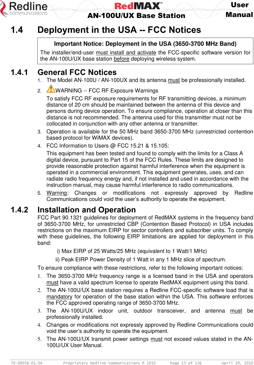     User  AN-100U/UX Base Station Manual   70-00058-01-04  Proprietary Redline Communications © 2010   Page 13 of 136  April 19, 2010 1.4 Deployment in the USA -- FCC Notices   Important Notice: Deployment in the USA (3650-3700 MHz Band) The installer/end-user must install and activate the FCC-specific software version for the AN-100U/UX base station before deploying wireless system.  1.4.1 General FCC Notices 1. The Model AN-100U / AN-100UX and its antenna must be professionally installed. 2. WARNING -- FCC RF Exposure Warnings To satisfy FCC RF exposure requirements for RF transmitting devices, a minimum distance of 20 cm should be maintained between the antenna of this device and persons during device operation. To ensure compliance, operation at closer than this distance is not recommended. The antenna used for this transmitter must not be collocated in conjunction with any other antenna or transmitter. 3. Operation is available for the 50 MHz band 3650-3700 MHz (unrestricted contention based protocol for WiMAX devices). 4. FCC Information to Users @ FCC 15.21 &amp; 15.105: This equipment has been tested and found to comply with the limits for a Class A digital device, pursuant to Part 15 of the FCC Rules. These limits are designed to provide reasonable protection against harmful interference when the equipment is operated in a commercial environment. This equipment generates, uses, and can radiate radio frequency energy and, if not installed and used in accordance with the instruction manual, may cause harmful interference to radio communications. 5. Warning:  Changes  or  modifications  not  expressly  approved  by  Redline Communications could void the user’s authority to operate the equipment. 1.4.2 Installation and Operation FCC Part 90.1321 guidelines for deployment of RedMAX systems in the frequency band of 3650-3700 MHz, for unrestricted CBP (Contention Based Protocol) in USA includes restrictions on the maximum EIRP for sector controllers and subscriber units. To comply with these guidelines, the following EIRP limitations are applied for deployment in this band:    i) Max EIRP of 25 Watts/25 MHz (equivalent to 1 Watt/1 MHz)   ii) Peak EIRP Power Density of 1 Watt in any 1 MHz slice of spectrum.  To ensure compliance with these restrictions, refer to the following important notices: 1.  The 3650-3700 MHz frequency range is a licensed band in the USA and operators must have a valid spectrum license to operate RedMAX equipment using this band. 2.  The AN-100U/UX base station requires a Redline FCC-specific software load that is mandatory for operation of the base station within the USA. This software enforces the FCC approved operating range of 3650-3700 MHz. 3.  The  AN-100U/UX  indoor  unit,  outdoor  transceiver,  and  antenna  must  be professionally installed. 4.  Changes or modifications not expressly approved by Redline Communications could void the user’s authority to operate the equipment. 5.  The AN-100U/UX transmit power settings must not exceed values stated in the AN-100U/UX User Manual. 