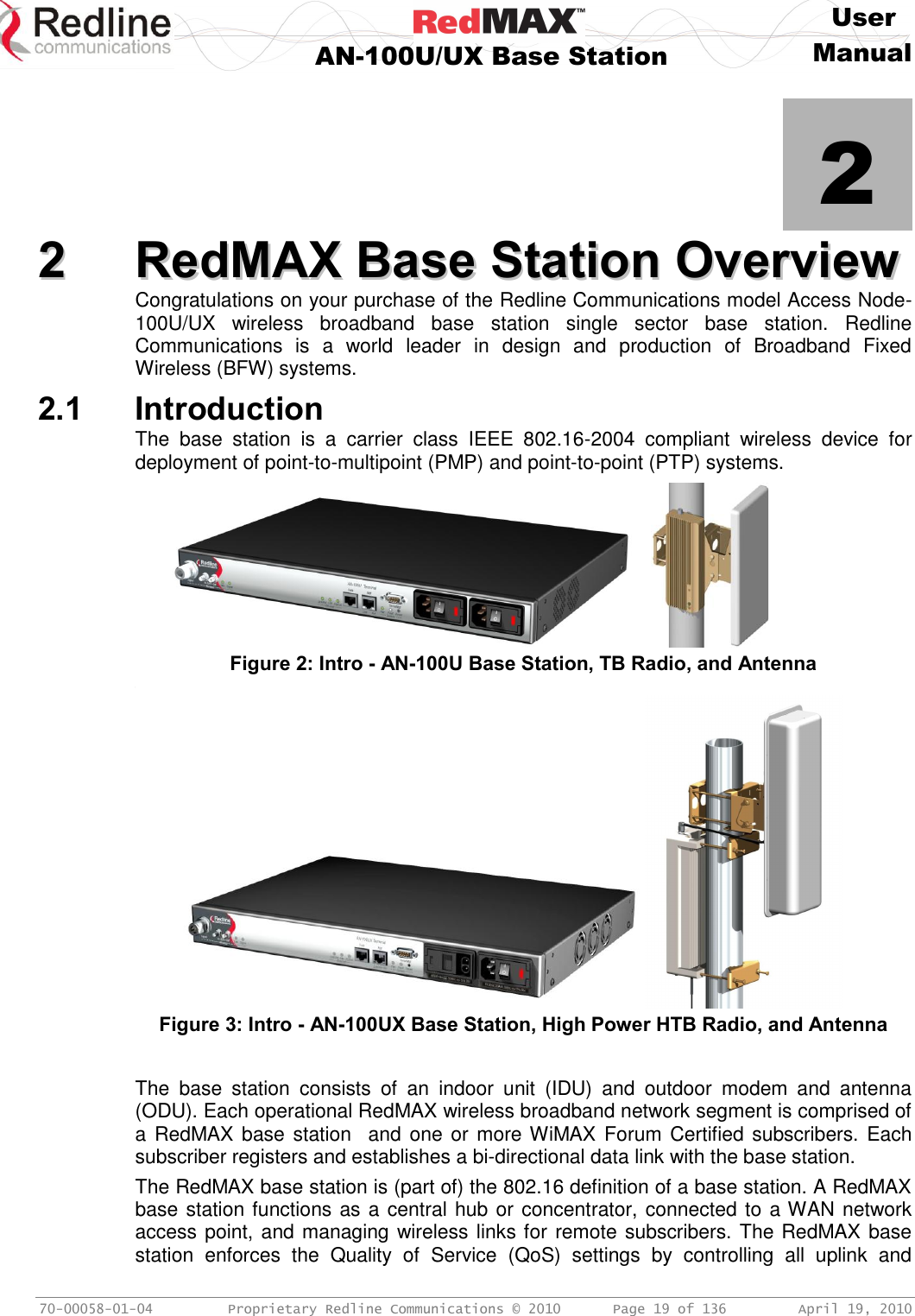     User  AN-100U/UX Base Station Manual   70-00058-01-04  Proprietary Redline Communications © 2010   Page 19 of 136  April 19, 2010            2 22  RReeddMMAAXX  BBaassee  SSttaattiioonn  OOvveerrvviieeww  Congratulations on your purchase of the Redline Communications model Access Node-100U/UX  wireless  broadband  base  station  single  sector  base  station.  Redline Communications  is  a  world  leader  in  design  and  production  of  Broadband  Fixed Wireless (BFW) systems. 2.1 Introduction The  base  station  is  a  carrier  class  IEEE  802.16-2004  compliant  wireless  device  for deployment of point-to-multipoint (PMP) and point-to-point (PTP) systems.      Figure 2: Intro - AN-100U Base Station, TB Radio, and Antenna ,  Figure 3: Intro - AN-100UX Base Station, High Power HTB Radio, and Antenna  The  base  station  consists  of  an  indoor  unit  (IDU)  and  outdoor  modem  and  antenna (ODU). Each operational RedMAX wireless broadband network segment is comprised of a RedMAX base station  and  one or more WiMAX  Forum Certified subscribers. Each subscriber registers and establishes a bi-directional data link with the base station. The RedMAX base station is (part of) the 802.16 definition of a base station. A RedMAX base station functions as a central hub or concentrator, connected to a WAN network access point, and managing wireless links for remote subscribers. The RedMAX base station  enforces  the  Quality  of  Service  (QoS)  settings  by  controlling  all  uplink  and 