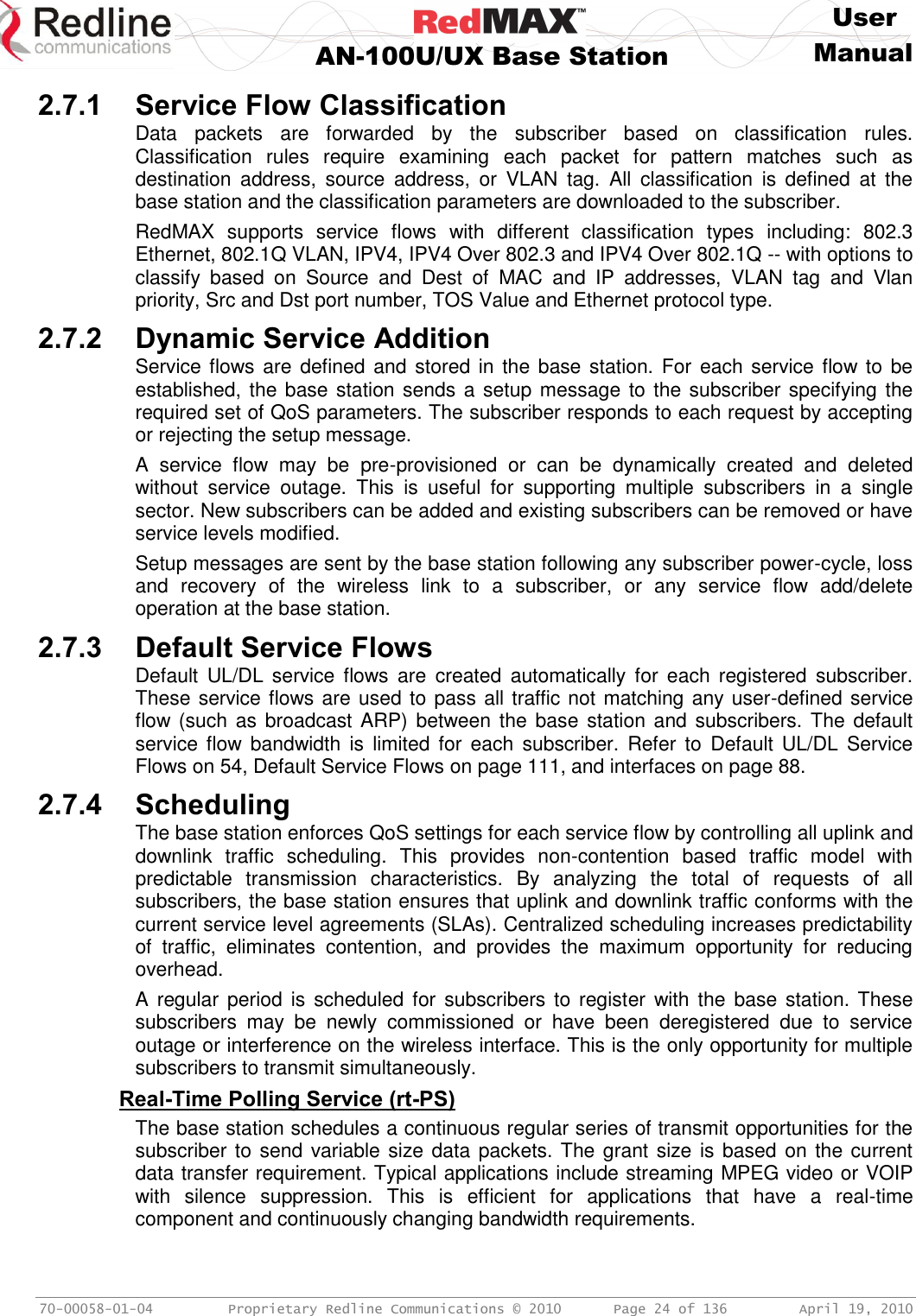     User  AN-100U/UX Base Station Manual   70-00058-01-04  Proprietary Redline Communications © 2010   Page 24 of 136  April 19, 2010 2.7.1 Service Flow Classification Data  packets  are  forwarded  by  the  subscriber  based  on  classification  rules. Classification  rules  require  examining  each  packet  for  pattern  matches  such  as destination  address,  source  address,  or  VLAN  tag.  All  classification  is  defined  at  the base station and the classification parameters are downloaded to the subscriber. RedMAX  supports  service  flows  with  different  classification  types  including:  802.3 Ethernet, 802.1Q VLAN, IPV4, IPV4 Over 802.3 and IPV4 Over 802.1Q -- with options to classify  based  on  Source  and  Dest  of  MAC  and  IP  addresses,  VLAN  tag  and  Vlan priority, Src and Dst port number, TOS Value and Ethernet protocol type. 2.7.2 Dynamic Service Addition Service flows are defined and stored  in  the base station. For  each service flow to be established, the base station sends a setup message to the subscriber specifying the required set of QoS parameters. The subscriber responds to each request by accepting or rejecting the setup message.  A  service  flow  may  be  pre-provisioned  or  can  be  dynamically  created  and  deleted without  service  outage.  This  is  useful  for  supporting  multiple  subscribers  in  a  single sector. New subscribers can be added and existing subscribers can be removed or have service levels modified. Setup messages are sent by the base station following any subscriber power-cycle, loss and  recovery  of  the  wireless  link  to  a  subscriber,  or  any  service  flow  add/delete operation at the base station.  2.7.3 Default Service Flows Default  UL/DL  service  flows  are  created  automatically  for  each  registered  subscriber. These service flows are used to pass all traffic not matching any user-defined service flow (such as  broadcast ARP) between the base station  and subscribers. The  default service flow  bandwidth  is  limited  for  each  subscriber.  Refer  to  Default  UL/DL  Service Flows on 54, Default Service Flows on page 111, and interfaces on page 88. 2.7.4 Scheduling The base station enforces QoS settings for each service flow by controlling all uplink and downlink  traffic  scheduling.  This  provides  non-contention  based  traffic  model  with predictable  transmission  characteristics.  By  analyzing  the  total  of  requests  of  all subscribers, the base station ensures that uplink and downlink traffic conforms with the current service level agreements (SLAs). Centralized scheduling increases predictability of  traffic,  eliminates  contention,  and  provides  the  maximum  opportunity  for  reducing overhead. A regular  period  is scheduled for  subscribers to  register  with the  base station.  These subscribers  may  be  newly  commissioned  or  have  been  deregistered  due  to  service outage or interference on the wireless interface. This is the only opportunity for multiple subscribers to transmit simultaneously.  Real-Time Polling Service (rt-PS) The base station schedules a continuous regular series of transmit opportunities for the subscriber to send variable size data packets. The grant size is based on the current data transfer requirement. Typical applications include streaming MPEG video or VOIP with  silence  suppression.  This  is  efficient  for  applications  that  have  a  real-time component and continuously changing bandwidth requirements. 