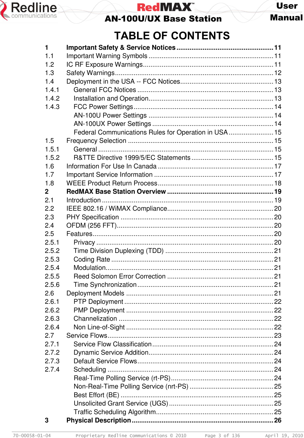     User  AN-100U/UX Base Station Manual   70-00058-01-04  Proprietary Redline Communications © 2010   Page 3 of 136  April 19, 2010 TABLE OF CONTENTS 1 Important Safety &amp; Service Notices .................................................... 11 1.1 Important Warning Symbols ................................................................... 11 1.2 IC RF Exposure Warnings ...................................................................... 11 1.3 Safety Warnings ..................................................................................... 12 1.4 Deployment in the USA -- FCC Notices .................................................. 13 1.4.1 General FCC Notices ......................................................................... 13 1.4.2 Installation and Operation ................................................................... 13 1.4.3 FCC Power Settings ........................................................................... 14 AN-100U Power Settings ................................................................... 14 AN-100UX Power Settings ................................................................. 14 Federal Communications Rules for Operation in USA ........................ 15 1.5 Frequency Selection .............................................................................. 15 1.5.1 General .............................................................................................. 15 1.5.2 R&amp;TTE Directive 1999/5/EC Statements ............................................ 15 1.6 Information For Use In Canada .............................................................. 17 1.7 Important Service Information ................................................................ 17 1.8 WEEE Product Return Process .............................................................. 18 2 RedMAX Base Station Overview ......................................................... 19 2.1 Introduction ............................................................................................ 19 2.2 IEEE 802.16 / WiMAX Compliance......................................................... 20 2.3 PHY Specification .................................................................................. 20 2.4 OFDM (256 FFT) .................................................................................... 20 2.5 Features ................................................................................................. 20 2.5.1 Privacy ............................................................................................... 20 2.5.2 Time Division Duplexing (TDD) .......................................................... 21 2.5.3 Coding Rate ....................................................................................... 21 2.5.4 Modulation.......................................................................................... 21 2.5.5 Reed Solomon Error Correction ......................................................... 21 2.5.6 Time Synchronization ......................................................................... 21 2.6 Deployment Models ............................................................................... 21 2.6.1 PTP Deployment ................................................................................ 22 2.6.2 PMP Deployment ............................................................................... 22 2.6.3 Channelization ................................................................................... 22 2.6.4 Non Line-of-Sight ............................................................................... 22 2.7 Service Flows ......................................................................................... 23 2.7.1 Service Flow Classification ................................................................. 24 2.7.2 Dynamic Service Addition ................................................................... 24 2.7.3 Default Service Flows ......................................................................... 24 2.7.4 Scheduling ......................................................................................... 24 Real-Time Polling Service (rt-PS) ....................................................... 24 Non-Real-Time Polling Service (nrt-PS) ............................................. 25 Best Effort (BE) .................................................................................. 25 Unsolicited Grant Service (UGS) ........................................................ 25 Traffic Scheduling Algorithm ............................................................... 25 3 Physical Description ............................................................................ 26 
