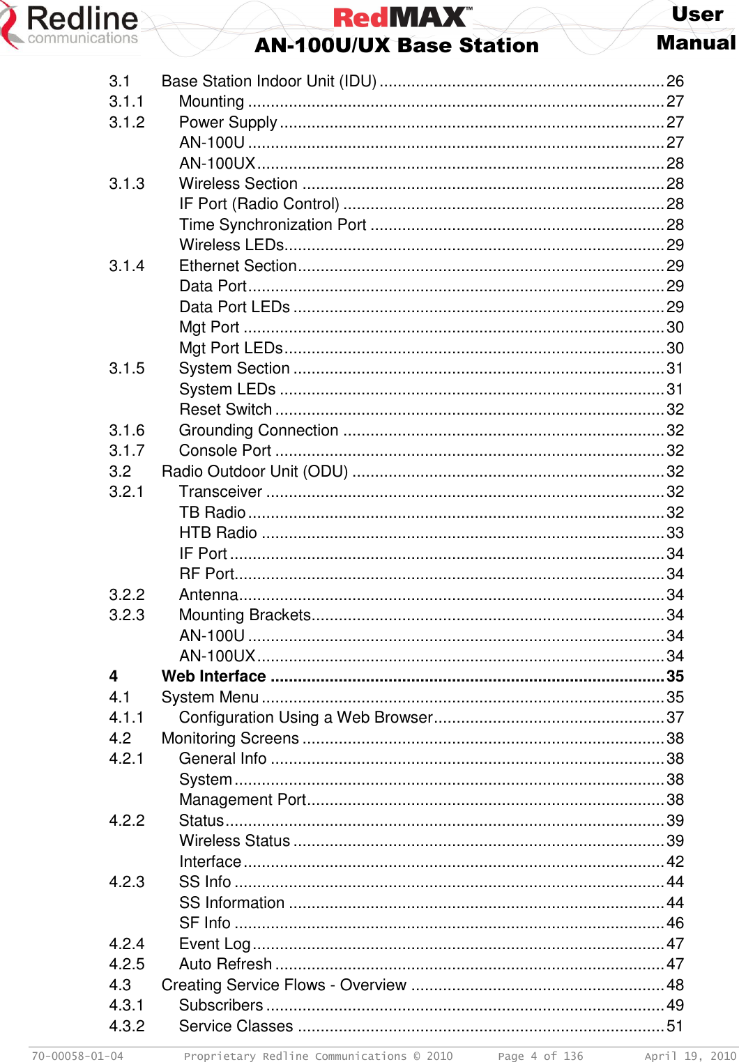    User  AN-100U/UX Base Station Manual   70-00058-01-04  Proprietary Redline Communications © 2010   Page 4 of 136  April 19, 2010 3.1 Base Station Indoor Unit (IDU) ............................................................... 26 3.1.1 Mounting ............................................................................................ 27 3.1.2 Power Supply ..................................................................................... 27 AN-100U ............................................................................................ 27 AN-100UX .......................................................................................... 28 3.1.3 Wireless Section ................................................................................ 28 IF Port (Radio Control) ....................................................................... 28 Time Synchronization Port ................................................................. 28 Wireless LEDs .................................................................................... 29 3.1.4 Ethernet Section ................................................................................. 29 Data Port ............................................................................................ 29 Data Port LEDs .................................................................................. 29 Mgt Port ............................................................................................. 30 Mgt Port LEDs .................................................................................... 30 3.1.5 System Section .................................................................................. 31 System LEDs ..................................................................................... 31 Reset Switch ...................................................................................... 32 3.1.6 Grounding Connection ....................................................................... 32 3.1.7 Console Port ...................................................................................... 32 3.2 Radio Outdoor Unit (ODU) ..................................................................... 32 3.2.1 Transceiver ........................................................................................ 32 TB Radio ............................................................................................ 32 HTB Radio ......................................................................................... 33 IF Port ................................................................................................ 34 RF Port............................................................................................... 34 3.2.2 Antenna .............................................................................................. 34 3.2.3 Mounting Brackets .............................................................................. 34 AN-100U ............................................................................................ 34 AN-100UX .......................................................................................... 34 4 Web Interface ....................................................................................... 35 4.1 System Menu ......................................................................................... 35 4.1.1 Configuration Using a Web Browser ................................................... 37 4.2 Monitoring Screens ................................................................................ 38 4.2.1 General Info ....................................................................................... 38 System ............................................................................................... 38 Management Port ............................................................................... 38 4.2.2 Status ................................................................................................. 39 Wireless Status .................................................................................. 39 Interface ............................................................................................. 42 4.2.3 SS Info ............................................................................................... 44 SS Information ................................................................................... 44 SF Info ............................................................................................... 46 4.2.4 Event Log ........................................................................................... 47 4.2.5 Auto Refresh ...................................................................................... 47 4.3 Creating Service Flows - Overview ........................................................ 48 4.3.1 Subscribers ........................................................................................ 49 4.3.2 Service Classes ................................................................................. 51 