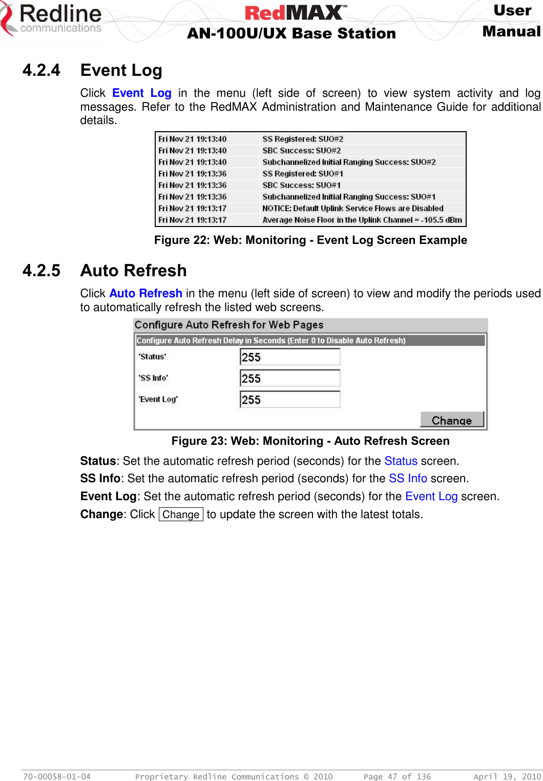     User  AN-100U/UX Base Station Manual   70-00058-01-04  Proprietary Redline Communications © 2010   Page 47 of 136  April 19, 2010  4.2.4 Event Log Click  Event  Log  in  the  menu  (left  side  of  screen)  to  view  system  activity  and  log messages. Refer to the RedMAX Administration and Maintenance Guide for additional details.  Figure 22: Web: Monitoring - Event Log Screen Example  4.2.5 Auto Refresh Click Auto Refresh in the menu (left side of screen) to view and modify the periods used to automatically refresh the listed web screens.  Figure 23: Web: Monitoring - Auto Refresh Screen Status: Set the automatic refresh period (seconds) for the Status screen. SS Info: Set the automatic refresh period (seconds) for the SS Info screen. Event Log: Set the automatic refresh period (seconds) for the Event Log screen. Change: Click  Change  to update the screen with the latest totals. 