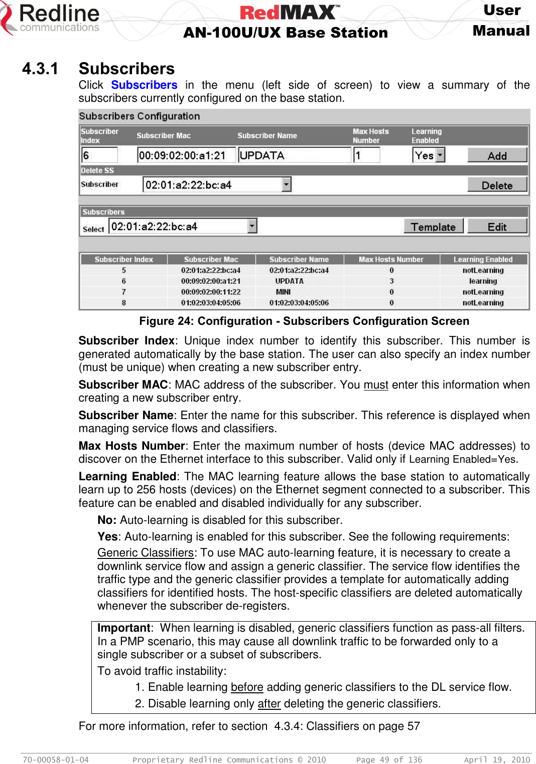     User  AN-100U/UX Base Station Manual   70-00058-01-04  Proprietary Redline Communications © 2010   Page 49 of 136  April 19, 2010  4.3.1 Subscribers Click  Subscribers  in  the  menu  (left  side  of  screen)  to  view  a  summary  of  the subscribers currently configured on the base station.  Figure 24: Configuration - Subscribers Configuration Screen Subscriber  Index:  Unique  index  number  to  identify  this  subscriber.  This  number  is generated automatically by the base station. The user can also specify an index number (must be unique) when creating a new subscriber entry. Subscriber MAC: MAC address of the subscriber. You must enter this information when creating a new subscriber entry. Subscriber Name: Enter the name for this subscriber. This reference is displayed when managing service flows and classifiers.  Max Hosts Number: Enter the maximum number of hosts (device MAC addresses) to discover on the Ethernet interface to this subscriber. Valid only if Learning Enabled=Yes. Learning Enabled: The MAC learning feature allows the base station to automatically learn up to 256 hosts (devices) on the Ethernet segment connected to a subscriber. This feature can be enabled and disabled individually for any subscriber.  No: Auto-learning is disabled for this subscriber. Yes: Auto-learning is enabled for this subscriber. See the following requirements: Generic Classifiers: To use MAC auto-learning feature, it is necessary to create a downlink service flow and assign a generic classifier. The service flow identifies the traffic type and the generic classifier provides a template for automatically adding classifiers for identified hosts. The host-specific classifiers are deleted automatically whenever the subscriber de-registers.  Important:  When learning is disabled, generic classifiers function as pass-all filters. In a PMP scenario, this may cause all downlink traffic to be forwarded only to a single subscriber or a subset of subscribers. To avoid traffic instability:     1. Enable learning before adding generic classifiers to the DL service flow.      2. Disable learning only after deleting the generic classifiers.  For more information, refer to section  4.3.4: Classifiers on page 57 