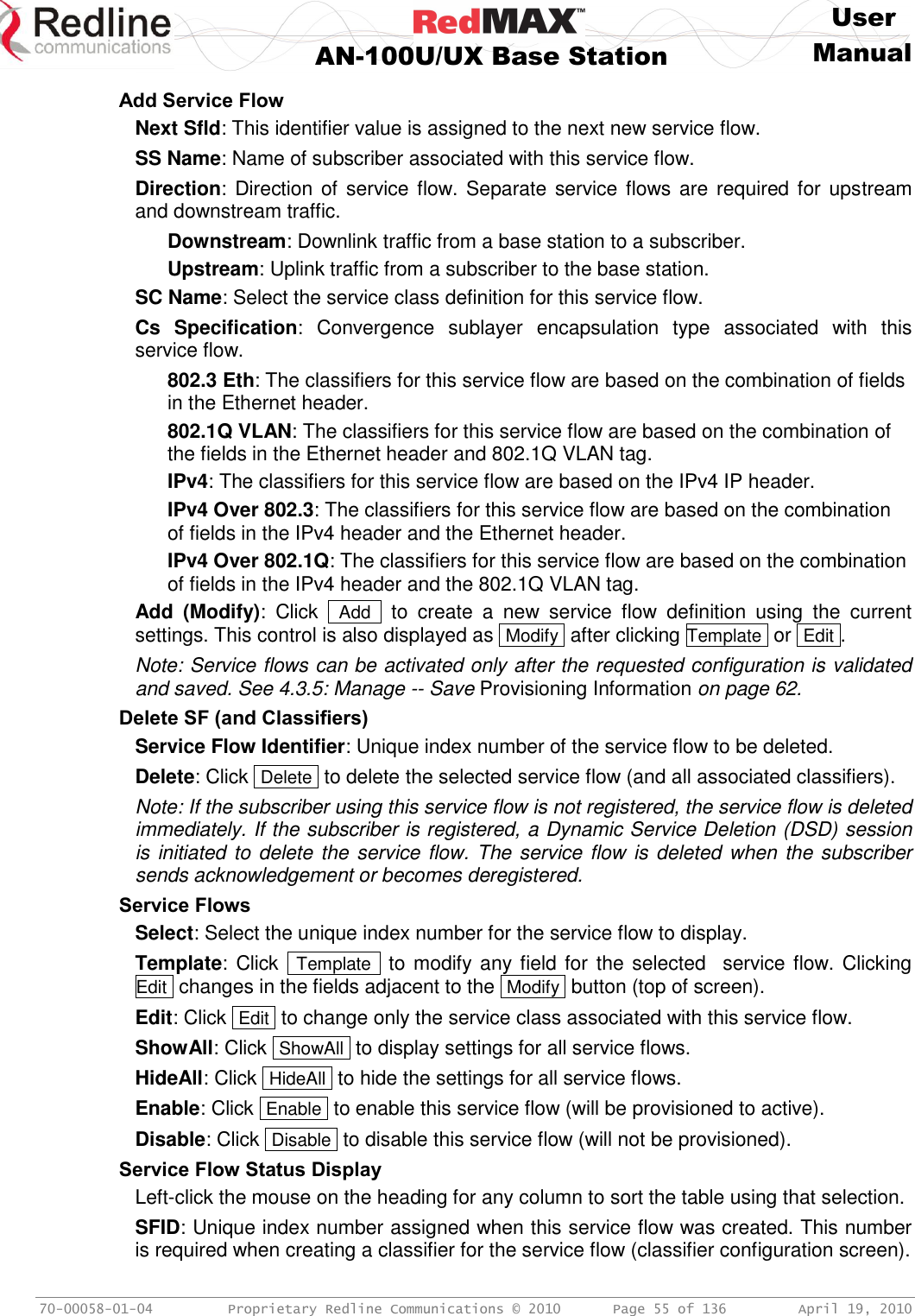    User  AN-100U/UX Base Station Manual   70-00058-01-04  Proprietary Redline Communications © 2010   Page 55 of 136  April 19, 2010 Add Service Flow Next Sfld: This identifier value is assigned to the next new service flow. SS Name: Name of subscriber associated with this service flow. Direction: Direction of service flow. Separate service flows are  required for upstream and downstream traffic. Downstream: Downlink traffic from a base station to a subscriber. Upstream: Uplink traffic from a subscriber to the base station. SC Name: Select the service class definition for this service flow. Cs  Specification:  Convergence  sublayer  encapsulation  type  associated  with  this service flow. 802.3 Eth: The classifiers for this service flow are based on the combination of fields in the Ethernet header. 802.1Q VLAN: The classifiers for this service flow are based on the combination of the fields in the Ethernet header and 802.1Q VLAN tag. IPv4: The classifiers for this service flow are based on the IPv4 IP header. IPv4 Over 802.3: The classifiers for this service flow are based on the combination of fields in the IPv4 header and the Ethernet header. IPv4 Over 802.1Q: The classifiers for this service flow are based on the combination of fields in the IPv4 header and the 802.1Q VLAN tag. Add  (Modify):  Click   Add   to  create  a  new  service  flow  definition  using  the  current settings. This control is also displayed as  Modify  after clicking Template  or  Edit . Note: Service flows can be activated only after the requested configuration is validated and saved. See 4.3.5: Manage -- Save Provisioning Information on page 62. Delete SF (and Classifiers) Service Flow Identifier: Unique index number of the service flow to be deleted. Delete: Click  Delete  to delete the selected service flow (and all associated classifiers). Note: If the subscriber using this service flow is not registered, the service flow is deleted immediately. If the subscriber is registered, a Dynamic Service Deletion (DSD) session is initiated to delete the service flow. The service flow is deleted when the subscriber sends acknowledgement or becomes deregistered. Service Flows Select: Select the unique index number for the service flow to display. Template: Click   Template  to modify any field for the selected   service flow. Clicking  Edit  changes in the fields adjacent to the  Modify  button (top of screen). Edit: Click  Edit  to change only the service class associated with this service flow. ShowAll: Click  ShowAll  to display settings for all service flows. HideAll: Click  HideAll  to hide the settings for all service flows. Enable: Click  Enable  to enable this service flow (will be provisioned to active). Disable: Click  Disable  to disable this service flow (will not be provisioned). Service Flow Status Display Left-click the mouse on the heading for any column to sort the table using that selection. SFID: Unique index number assigned when this service flow was created. This number is required when creating a classifier for the service flow (classifier configuration screen). 