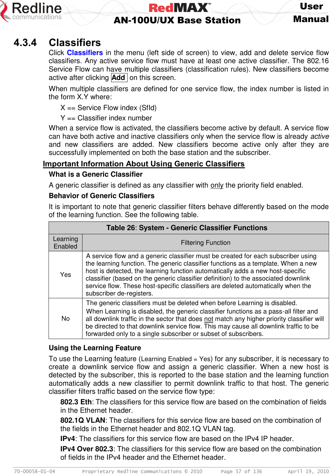     User  AN-100U/UX Base Station Manual   70-00058-01-04  Proprietary Redline Communications © 2010   Page 57 of 136  April 19, 2010  4.3.4 Classifiers Click Classifiers in the menu (left side of screen) to view, add and delete service flow classifiers. Any active service flow must have at least one active classifier. The 802.16 Service Flow can have multiple classifiers (classification rules). New classifiers become active after clicking Add  on this screen. When multiple classifiers are defined for one service flow, the index number is listed in the form X.Y where: X == Service Flow index (SfId) Y == Classifier index number When a service flow is activated, the classifiers become active by default. A service flow can have both active and inactive classifiers only when the service flow is already active and  new  classifiers  are  added.  New  classifiers  become  active  only  after  they  are successfully implemented on both the base station and the subscriber. Important Information About Using Generic Classifiers What is a Generic Classifier A generic classifier is defined as any classifier with only the priority field enabled. Behavior of Generic Classifiers It is important to note that generic classifier filters behave differently based on the mode of the learning function. See the following table. Table 26: System - Generic Classifier Functions Learning Enabled Filtering Function Yes A service flow and a generic classifier must be created for each subscriber using the learning function. The generic classifier functions as a template. When a new host is detected, the learning function automatically adds a new host-specific classifier (based on the generic classifier definition) to the associated downlink service flow. These host-specific classifiers are deleted automatically when the subscriber de-registers. No The generic classifiers must be deleted when before Learning is disabled. When Learning is disabled, the generic classifier functions as a pass-all filter and all downlink traffic in the sector that does not match any higher priority classifier will be directed to that downlink service flow. This may cause all downlink traffic to be forwarded only to a single subscriber or subset of subscribers.  Using the Learning Feature To use the Learning feature (Learning Enabled = Yes) for any subscriber, it is necessary to create  a  downlink  service  flow  and  assign  a  generic  classifier.  When  a  new  host  is detected by the subscriber, this is reported to the base station and the learning function automatically adds a new classifier to permit downlink traffic to that host. The generic classifier filters traffic based on the service flow type: 802.3 Eth: The classifiers for this service flow are based on the combination of fields in the Ethernet header. 802.1Q VLAN: The classifiers for this service flow are based on the combination of the fields in the Ethernet header and 802.1Q VLAN tag. IPv4: The classifiers for this service flow are based on the IPv4 IP header. IPv4 Over 802.3: The classifiers for this service flow are based on the combination of fields in the IPv4 header and the Ethernet header. 
