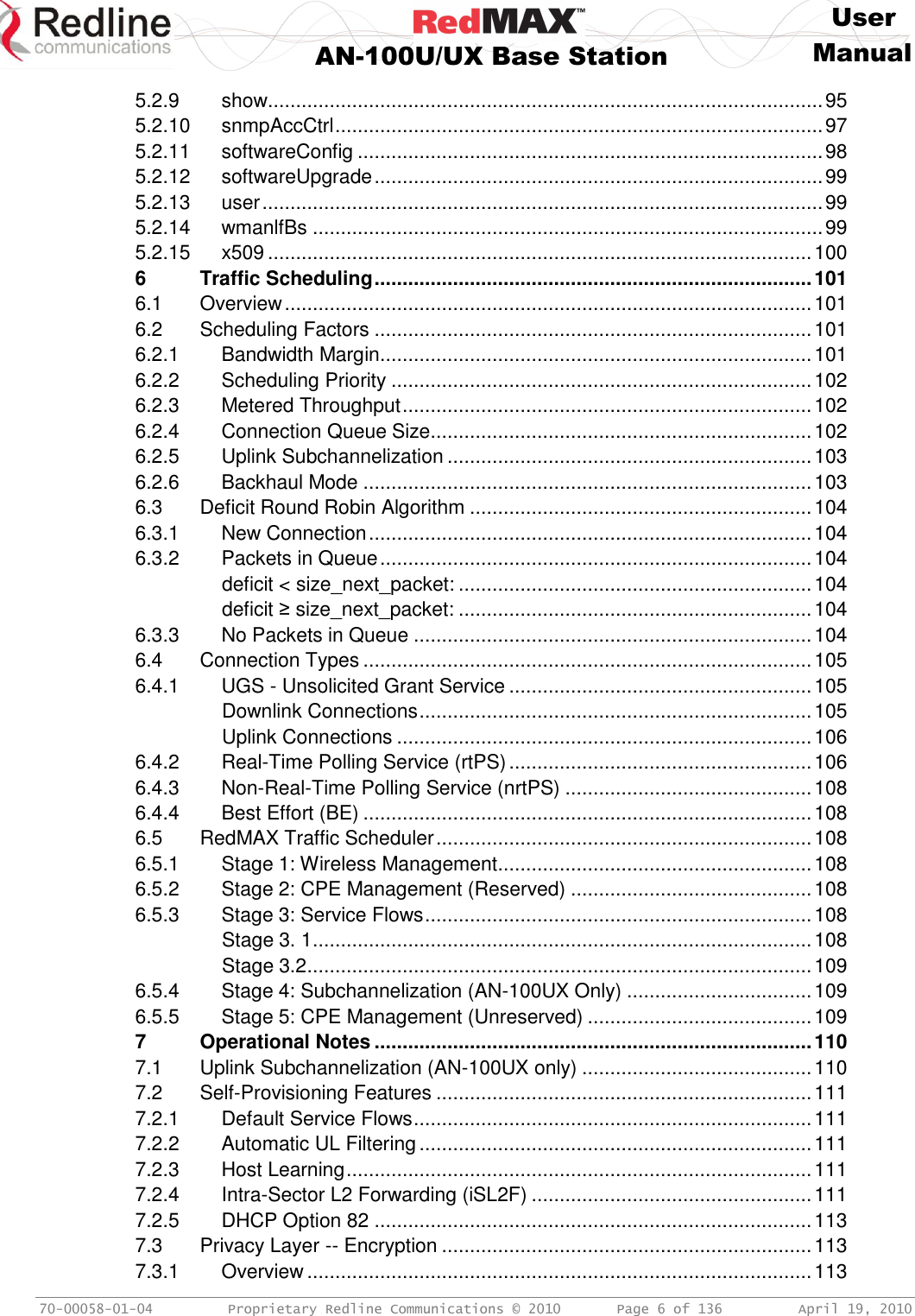     User  AN-100U/UX Base Station Manual   70-00058-01-04  Proprietary Redline Communications © 2010   Page 6 of 136  April 19, 2010 5.2.9 show................................................................................................... 95 5.2.10 snmpAccCtrl ....................................................................................... 97 5.2.11 softwareConfig ................................................................................... 98 5.2.12 softwareUpgrade ................................................................................ 99 5.2.13 user .................................................................................................... 99 5.2.14 wmanlfBs ........................................................................................... 99 5.2.15 x509 ................................................................................................. 100 6 Traffic Scheduling .............................................................................. 101 6.1 Overview .............................................................................................. 101 6.2 Scheduling Factors .............................................................................. 101 6.2.1 Bandwidth Margin............................................................................. 101 6.2.2 Scheduling Priority ........................................................................... 102 6.2.3 Metered Throughput ......................................................................... 102 6.2.4 Connection Queue Size.................................................................... 102 6.2.5 Uplink Subchannelization ................................................................. 103 6.2.6 Backhaul Mode ................................................................................ 103 6.3 Deficit Round Robin Algorithm ............................................................. 104 6.3.1 New Connection ............................................................................... 104 6.3.2 Packets in Queue ............................................................................. 104 deficit &lt; size_next_packet: ............................................................... 104 deficit ≥ size_next_packet: ............................................................... 104 6.3.3 No Packets in Queue ....................................................................... 104 6.4 Connection Types ................................................................................ 105 6.4.1 UGS - Unsolicited Grant Service ...................................................... 105 Downlink Connections ...................................................................... 105 Uplink Connections .......................................................................... 106 6.4.2 Real-Time Polling Service (rtPS) ...................................................... 106 6.4.3 Non-Real-Time Polling Service (nrtPS) ............................................ 108 6.4.4 Best Effort (BE) ................................................................................ 108 6.5 RedMAX Traffic Scheduler ................................................................... 108 6.5.1 Stage 1: Wireless Management ........................................................ 108 6.5.2 Stage 2: CPE Management (Reserved) ........................................... 108 6.5.3 Stage 3: Service Flows ..................................................................... 108 Stage 3. 1 ......................................................................................... 108 Stage 3.2 .......................................................................................... 109 6.5.4 Stage 4: Subchannelization (AN-100UX Only) ................................. 109 6.5.5 Stage 5: CPE Management (Unreserved) ........................................ 109 7 Operational Notes .............................................................................. 110 7.1 Uplink Subchannelization (AN-100UX only) ......................................... 110 7.2 Self-Provisioning Features ................................................................... 111 7.2.1 Default Service Flows ....................................................................... 111 7.2.2 Automatic UL Filtering ...................................................................... 111 7.2.3 Host Learning ................................................................................... 111 7.2.4 Intra-Sector L2 Forwarding (iSL2F) .................................................. 111 7.2.5 DHCP Option 82 .............................................................................. 113 7.3 Privacy Layer -- Encryption .................................................................. 113 7.3.1 Overview .......................................................................................... 113 