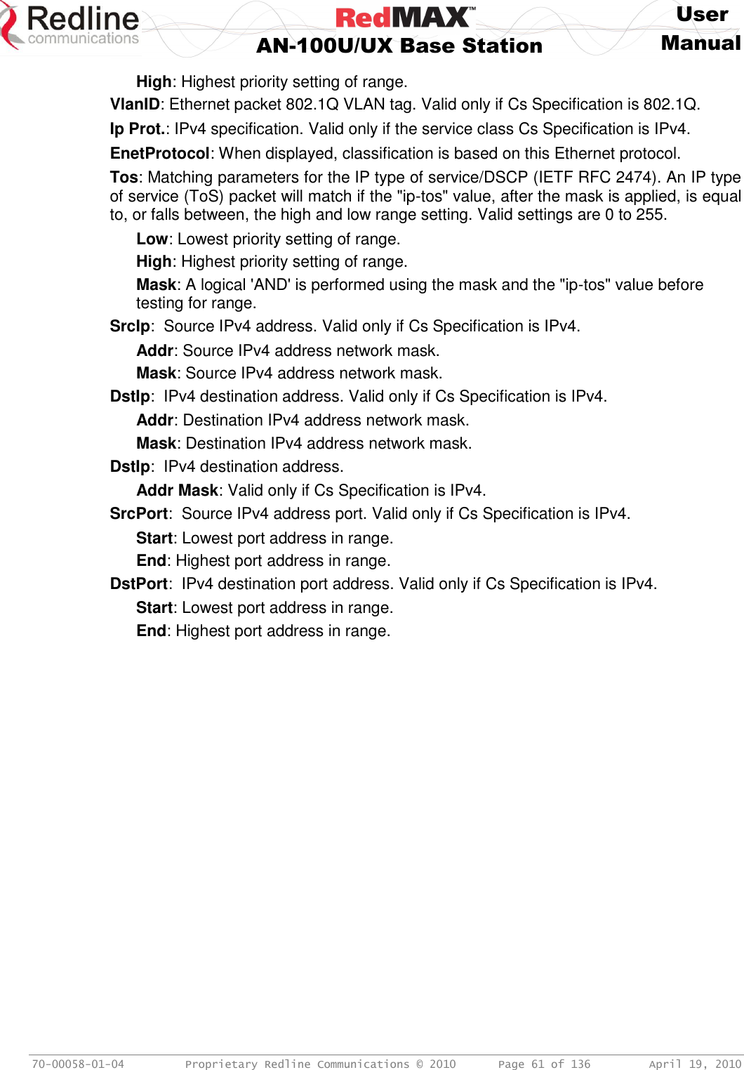     User  AN-100U/UX Base Station Manual   70-00058-01-04  Proprietary Redline Communications © 2010   Page 61 of 136  April 19, 2010 High: Highest priority setting of range. VlanID: Ethernet packet 802.1Q VLAN tag. Valid only if Cs Specification is 802.1Q. Ip Prot.: IPv4 specification. Valid only if the service class Cs Specification is IPv4. EnetProtocol: When displayed, classification is based on this Ethernet protocol. Tos: Matching parameters for the IP type of service/DSCP (IETF RFC 2474). An IP type of service (ToS) packet will match if the &quot;ip-tos&quot; value, after the mask is applied, is equal to, or falls between, the high and low range setting. Valid settings are 0 to 255. Low: Lowest priority setting of range. High: Highest priority setting of range. Mask: A logical &apos;AND&apos; is performed using the mask and the &quot;ip-tos&quot; value before testing for range. SrcIp:  Source IPv4 address. Valid only if Cs Specification is IPv4. Addr: Source IPv4 address network mask. Mask: Source IPv4 address network mask. DstIp:  IPv4 destination address. Valid only if Cs Specification is IPv4. Addr: Destination IPv4 address network mask. Mask: Destination IPv4 address network mask. DstIp:  IPv4 destination address. Addr Mask: Valid only if Cs Specification is IPv4. SrcPort:  Source IPv4 address port. Valid only if Cs Specification is IPv4. Start: Lowest port address in range. End: Highest port address in range. DstPort:  IPv4 destination port address. Valid only if Cs Specification is IPv4. Start: Lowest port address in range. End: Highest port address in range. 