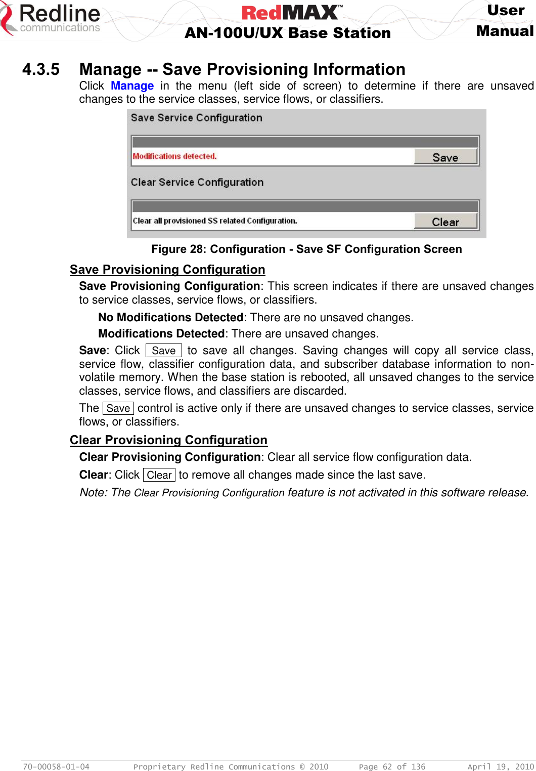     User  AN-100U/UX Base Station Manual   70-00058-01-04  Proprietary Redline Communications © 2010   Page 62 of 136  April 19, 2010  4.3.5 Manage -- Save Provisioning Information Click  Manage  in  the  menu  (left  side  of  screen)  to  determine  if  there  are  unsaved changes to the service classes, service flows, or classifiers.  Figure 28: Configuration - Save SF Configuration Screen Save Provisioning Configuration Save Provisioning Configuration: This screen indicates if there are unsaved changes to service classes, service flows, or classifiers. No Modifications Detected: There are no unsaved changes. Modifications Detected: There are unsaved changes. Save:  Click   Save   to  save  all  changes.  Saving  changes  will  copy  all  service  class, service flow, classifier configuration data, and subscriber database information to non-volatile memory. When the base station is rebooted, all unsaved changes to the service classes, service flows, and classifiers are discarded.  The  Save  control is active only if there are unsaved changes to service classes, service flows, or classifiers. Clear Provisioning Configuration Clear Provisioning Configuration: Clear all service flow configuration data. Clear: Click  Clear  to remove all changes made since the last save. Note: The Clear Provisioning Configuration feature is not activated in this software release. 