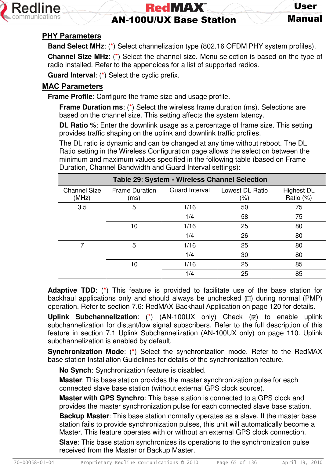     User  AN-100U/UX Base Station Manual   70-00058-01-04  Proprietary Redline Communications © 2010   Page 65 of 136  April 19, 2010 PHY Parameters Band Select MHz: (*) Select channelization type (802.16 OFDM PHY system profiles). Channel Size MHz: (*) Select the channel size. Menu selection is based on the type of radio installed. Refer to the appendices for a list of supported radios. Guard Interval: (*) Select the cyclic prefix. MAC Parameters Frame Profile: Configure the frame size and usage profile. Frame Duration ms: (*) Select the wireless frame duration (ms). Selections are based on the channel size. This setting affects the system latency. DL Ratio %: Enter the downlink usage as a percentage of frame size. This setting provides traffic shaping on the uplink and downlink traffic profiles. The DL ratio is dynamic and can be changed at any time without reboot. The DL Ratio setting in the Wireless Configuration page allows the selection between the minimum and maximum values specified in the following table (based on Frame Duration, Channel Bandwidth and Guard Interval settings): Table 29: System - Wireless Channel Selection Channel Size (MHz) Frame Duration (ms) Guard Interval Lowest DL Ratio (%) Highest DL Ratio (%) 3.5 5 1/16 50 75   1/4 58 75  10 1/16 25 80   1/4 26 80 7 5 1/16 25 80   1/4 30 80  10 1/16 25 85   1/4 25 85   Adaptive  TDD:  (*)  This  feature  is  provided  to  facilitate  use  of  the  base  station  for backhaul applications only and should always be unchecked ( ) during normal (PMP) operation. Refer to section 7.6: RedMAX Backhaul Application on page 120 for details. Uplink  Subchannelization:  (*)  (AN-100UX  only)  Check  ( )  to  enable  uplink subchannelization for distant/low signal subscribers. Refer to the full description of this feature in section 7.1 Uplink Subchannelization (AN-100UX only) on page 110. Uplink subchannelization is enabled by default. Synchronization  Mode:  (*)  Select  the  synchronization  mode.  Refer  to  the  RedMAX base station Installation Guidelines for details of the synchronization feature. No Synch: Synchronization feature is disabled. Master: This base station provides the master synchronization pulse for each connected slave base station (without external GPS clock source). Master with GPS Synchro: This base station is connected to a GPS clock and provides the master synchronization pulse for each connected slave base station. Backup Master: This base station normally operates as a slave. If the master base station fails to provide synchronization pulses, this unit will automatically become a Master. This feature operates with or without an external GPS clock connection. Slave: This base station synchronizes its operations to the synchronization pulse received from the Master or Backup Master. 