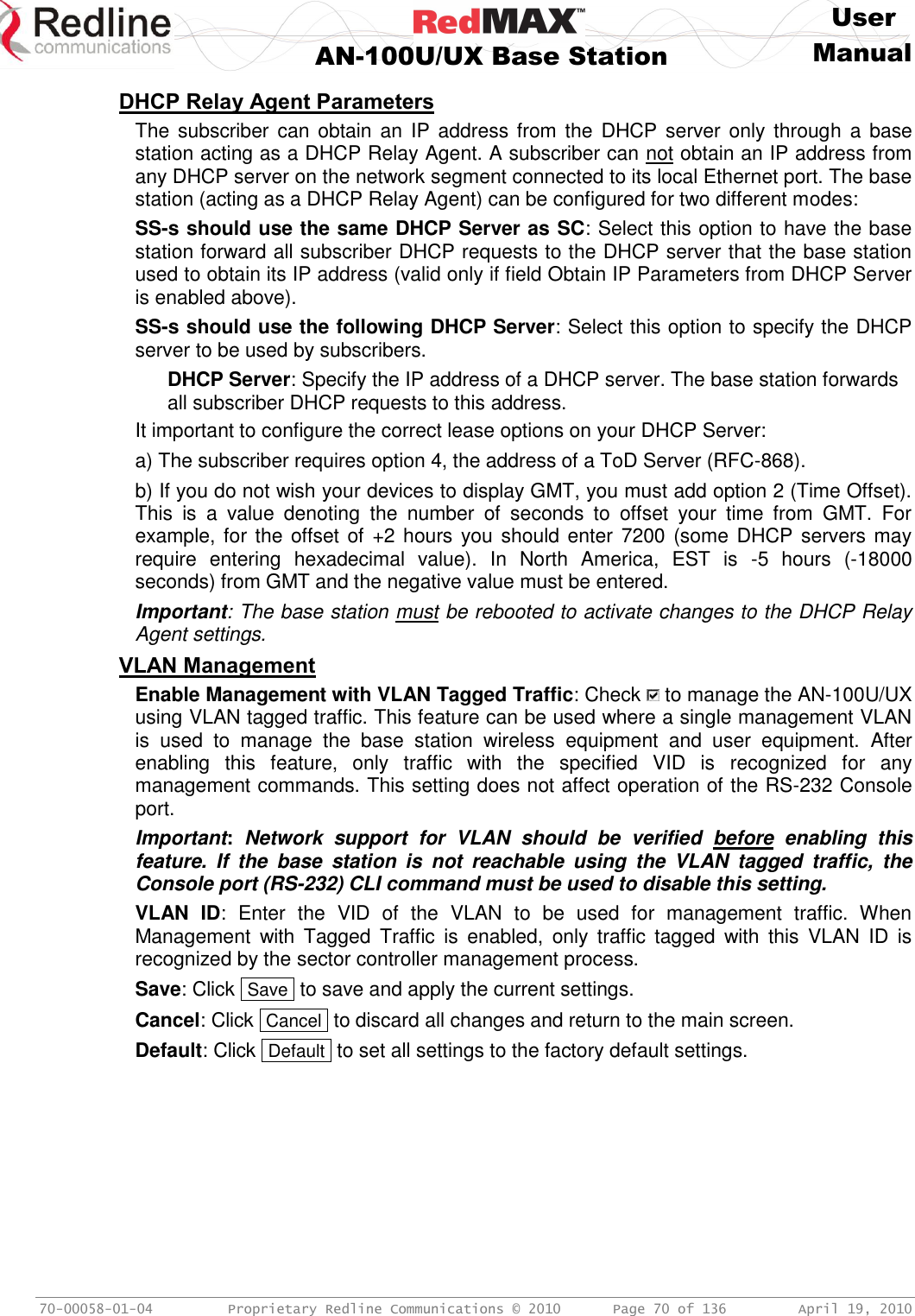     User  AN-100U/UX Base Station Manual   70-00058-01-04  Proprietary Redline Communications © 2010   Page 70 of 136  April 19, 2010 DHCP Relay Agent Parameters The subscriber  can obtain an  IP  address from the  DHCP server only through  a  base station acting as a DHCP Relay Agent. A subscriber can not obtain an IP address from any DHCP server on the network segment connected to its local Ethernet port. The base station (acting as a DHCP Relay Agent) can be configured for two different modes: SS-s should use the same DHCP Server as SC: Select this option to have the base station forward all subscriber DHCP requests to the DHCP server that the base station used to obtain its IP address (valid only if field Obtain IP Parameters from DHCP Server is enabled above). SS-s should use the following DHCP Server: Select this option to specify the DHCP server to be used by subscribers. DHCP Server: Specify the IP address of a DHCP server. The base station forwards all subscriber DHCP requests to this address.  It important to configure the correct lease options on your DHCP Server: a) The subscriber requires option 4, the address of a ToD Server (RFC-868). b) If you do not wish your devices to display GMT, you must add option 2 (Time Offset). This  is  a  value  denoting  the  number  of  seconds  to  offset  your  time  from  GMT.  For example, for the offset of +2 hours you should enter 7200 (some DHCP servers may require  entering  hexadecimal  value).  In  North  America,  EST  is  -5  hours  (-18000 seconds) from GMT and the negative value must be entered. Important: The base station must be rebooted to activate changes to the DHCP Relay Agent settings. VLAN Management Enable Management with VLAN Tagged Traffic: Check   to manage the AN-100U/UX using VLAN tagged traffic. This feature can be used where a single management VLAN is  used  to  manage  the  base  station  wireless  equipment  and  user  equipment.  After enabling  this  feature,  only  traffic  with  the  specified  VID  is  recognized  for  any management commands. This setting does not affect operation of the RS-232 Console port. Important:  Network  support  for  VLAN  should  be  verified  before  enabling  this feature.  If  the  base  station  is  not  reachable  using  the  VLAN  tagged  traffic,  the Console port (RS-232) CLI command must be used to disable this setting. VLAN  ID:  Enter  the  VID  of  the  VLAN  to  be  used  for  management  traffic.  When Management  with  Tagged  Traffic  is  enabled,  only  traffic  tagged  with  this  VLAN  ID  is recognized by the sector controller management process. Save: Click  Save  to save and apply the current settings. Cancel: Click  Cancel  to discard all changes and return to the main screen. Default: Click  Default  to set all settings to the factory default settings. 