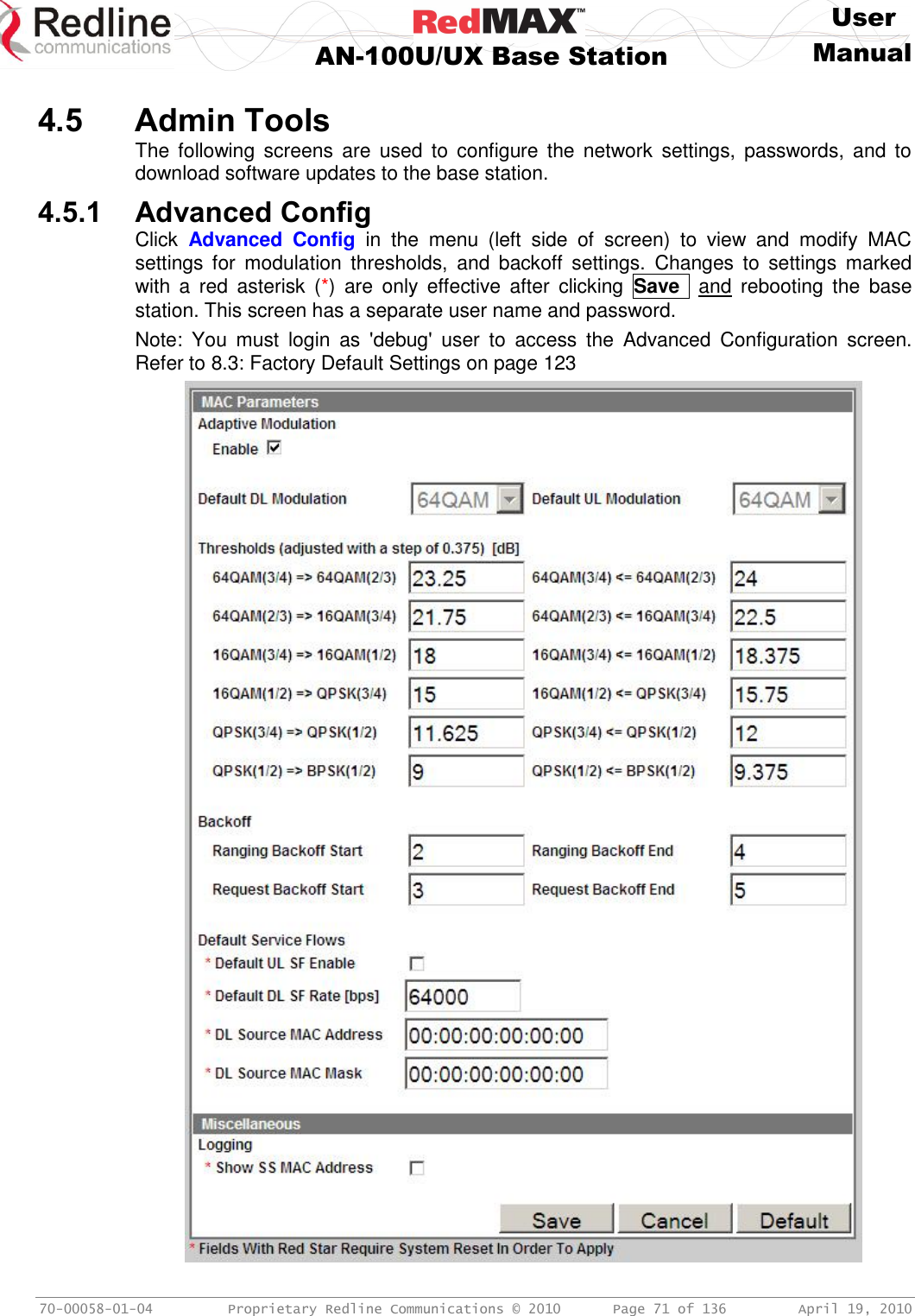     User  AN-100U/UX Base Station Manual   70-00058-01-04  Proprietary Redline Communications © 2010   Page 71 of 136  April 19, 2010  4.5 Admin Tools The  following  screens  are  used  to  configure  the  network  settings, passwords,  and  to download software updates to the base station. 4.5.1 Advanced Config Click  Advanced  Config  in  the  menu  (left  side  of  screen)  to  view  and  modify  MAC settings  for  modulation  thresholds,  and  backoff  settings.  Changes  to  settings  marked with  a  red  asterisk  (*)  are  only  effective  after  clicking  Save   and  rebooting  the  base station. This screen has a separate user name and password. Note:  You  must  login  as  &apos;debug&apos;  user  to  access  the  Advanced  Configuration  screen. Refer to 8.3: Factory Default Settings on page 123  