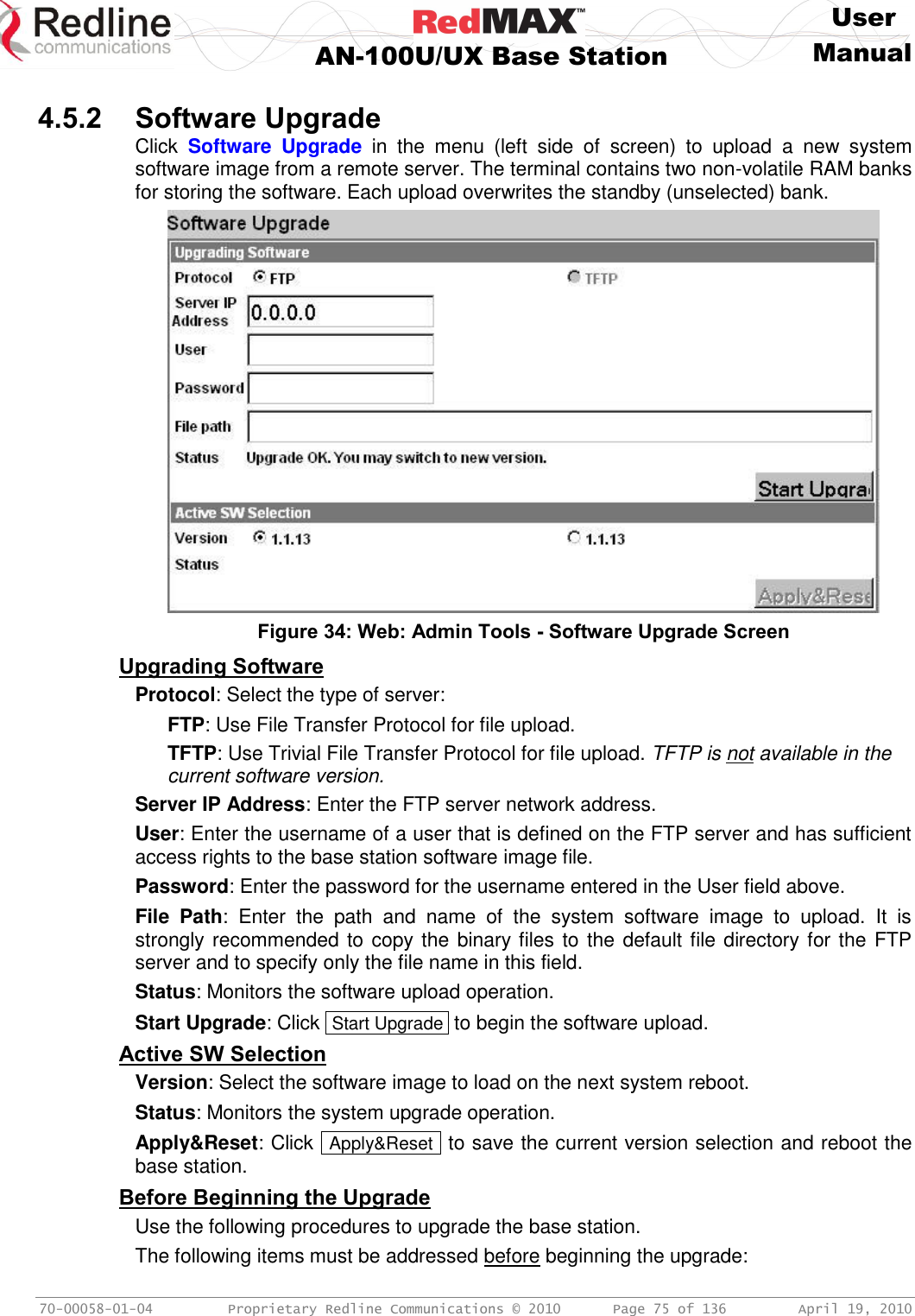     User  AN-100U/UX Base Station Manual   70-00058-01-04  Proprietary Redline Communications © 2010   Page 75 of 136  April 19, 2010  4.5.2 Software Upgrade Click  Software  Upgrade  in  the  menu  (left  side  of  screen)  to  upload  a  new  system software image from a remote server. The terminal contains two non-volatile RAM banks for storing the software. Each upload overwrites the standby (unselected) bank.  Figure 34: Web: Admin Tools - Software Upgrade Screen Upgrading Software Protocol: Select the type of server: FTP: Use File Transfer Protocol for file upload. TFTP: Use Trivial File Transfer Protocol for file upload. TFTP is not available in the current software version. Server IP Address: Enter the FTP server network address. User: Enter the username of a user that is defined on the FTP server and has sufficient access rights to the base station software image file. Password: Enter the password for the username entered in the User field above. File  Path:  Enter  the  path  and  name  of  the  system  software  image  to  upload.  It  is strongly recommended to copy the binary files to the default file directory for the FTP server and to specify only the file name in this field. Status: Monitors the software upload operation. Start Upgrade: Click  Start Upgrade  to begin the software upload. Active SW Selection Version: Select the software image to load on the next system reboot. Status: Monitors the system upgrade operation. Apply&amp;Reset: Click  Apply&amp;Reset  to save the current version selection and reboot the base station. Before Beginning the Upgrade Use the following procedures to upgrade the base station. The following items must be addressed before beginning the upgrade: 