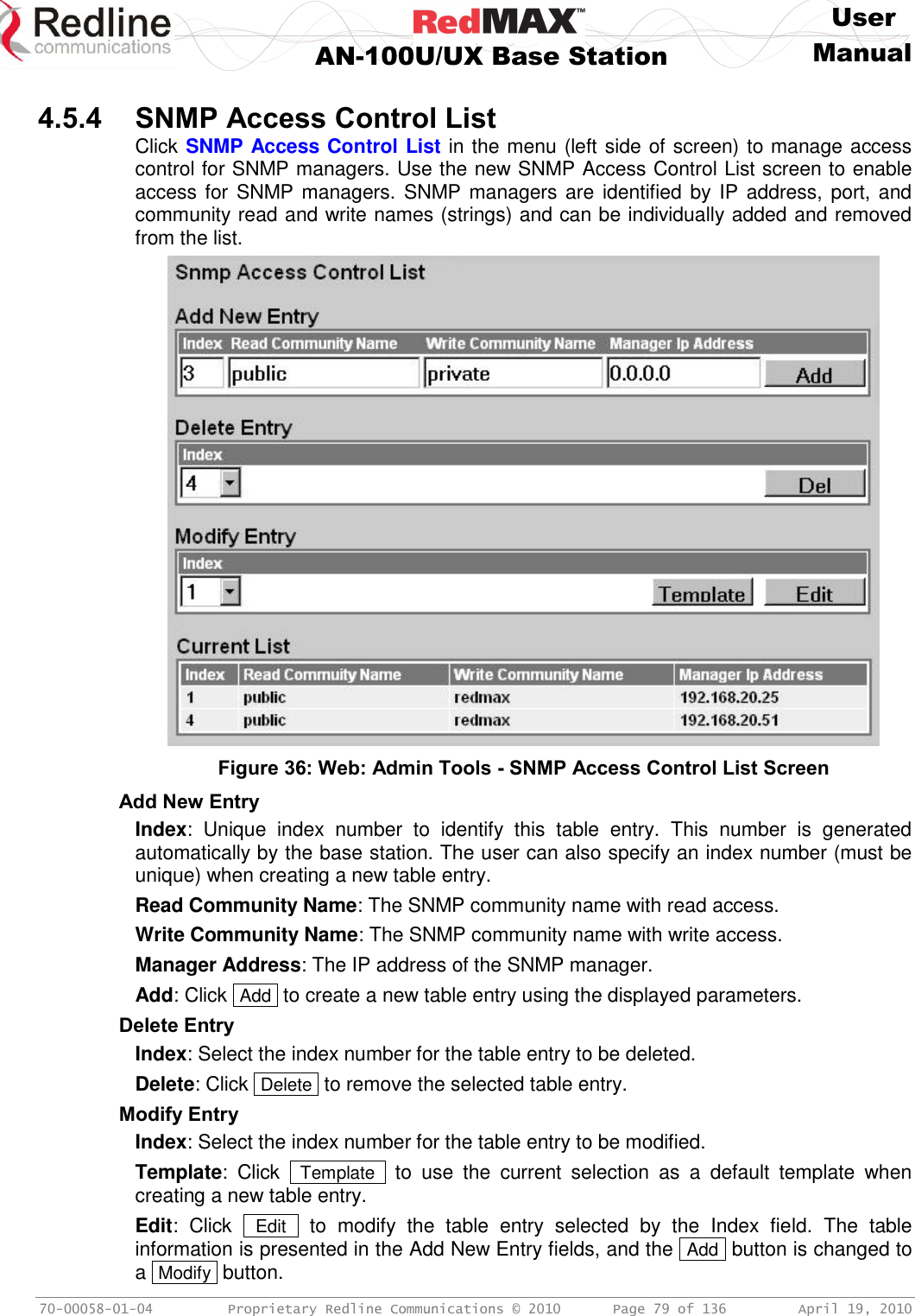     User  AN-100U/UX Base Station Manual   70-00058-01-04  Proprietary Redline Communications © 2010   Page 79 of 136  April 19, 2010  4.5.4 SNMP Access Control List Click SNMP Access Control List in the menu (left side of screen) to manage access control for SNMP managers. Use the new SNMP Access Control List screen to enable access for SNMP managers. SNMP managers are identified by IP address, port, and community read and write names (strings) and can be individually added and removed from the list.  Figure 36: Web: Admin Tools - SNMP Access Control List Screen Add New Entry Index:  Unique  index  number  to  identify  this  table  entry.  This  number  is  generated automatically by the base station. The user can also specify an index number (must be unique) when creating a new table entry. Read Community Name: The SNMP community name with read access. Write Community Name: The SNMP community name with write access. Manager Address: The IP address of the SNMP manager. Add: Click  Add  to create a new table entry using the displayed parameters. Delete Entry Index: Select the index number for the table entry to be deleted. Delete: Click  Delete  to remove the selected table entry. Modify Entry Index: Select the index number for the table entry to be modified. Template:  Click   Template   to  use  the  current  selection  as  a  default  template  when creating a new table entry. Edit:  Click   Edit   to  modify  the  table  entry  selected  by  the  Index  field.  The  table information is presented in the Add New Entry fields, and the  Add  button is changed to a  Modify  button. 