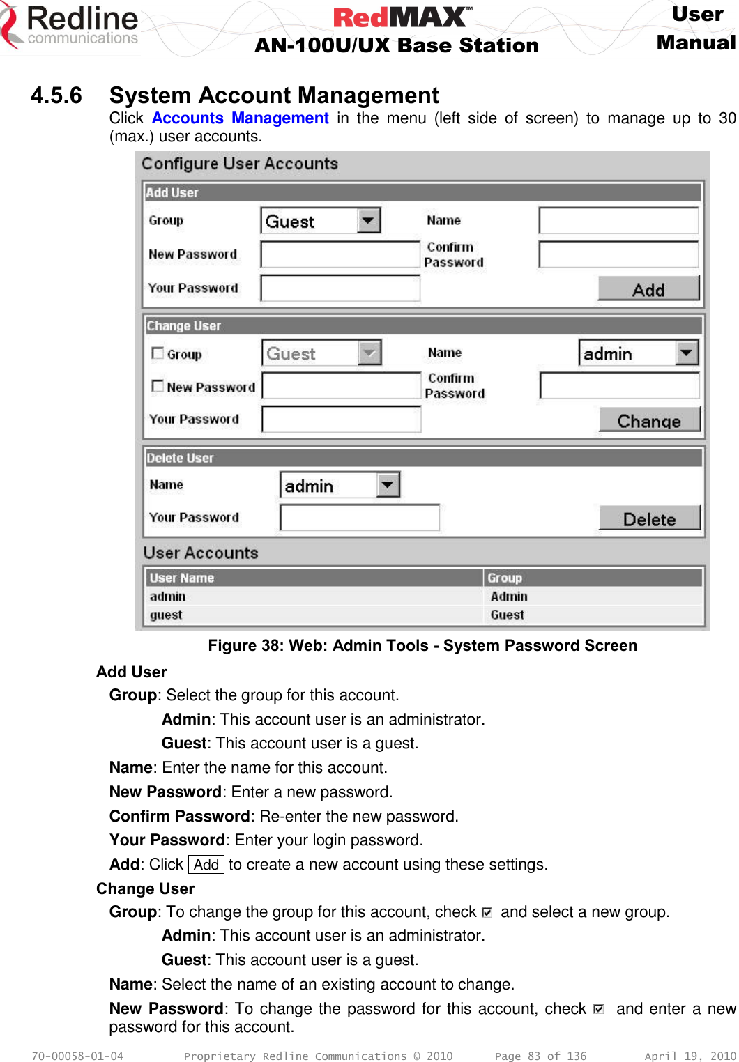     User  AN-100U/UX Base Station Manual   70-00058-01-04  Proprietary Redline Communications © 2010   Page 83 of 136  April 19, 2010  4.5.6 System Account Management Click  Accounts  Management  in  the  menu  (left  side  of  screen)  to  manage  up  to  30 (max.) user accounts.   Figure 38: Web: Admin Tools - System Password Screen Add User Group: Select the group for this account.   Admin: This account user is an administrator.   Guest: This account user is a guest. Name: Enter the name for this account. New Password: Enter a new password. Confirm Password: Re-enter the new password. Your Password: Enter your login password. Add: Click  Add  to create a new account using these settings. Change User Group: To change the group for this account, check    and select a new group.   Admin: This account user is an administrator.   Guest: This account user is a guest. Name: Select the name of an existing account to change. New Password: To change the password for this account, check    and enter a new password for this account. 