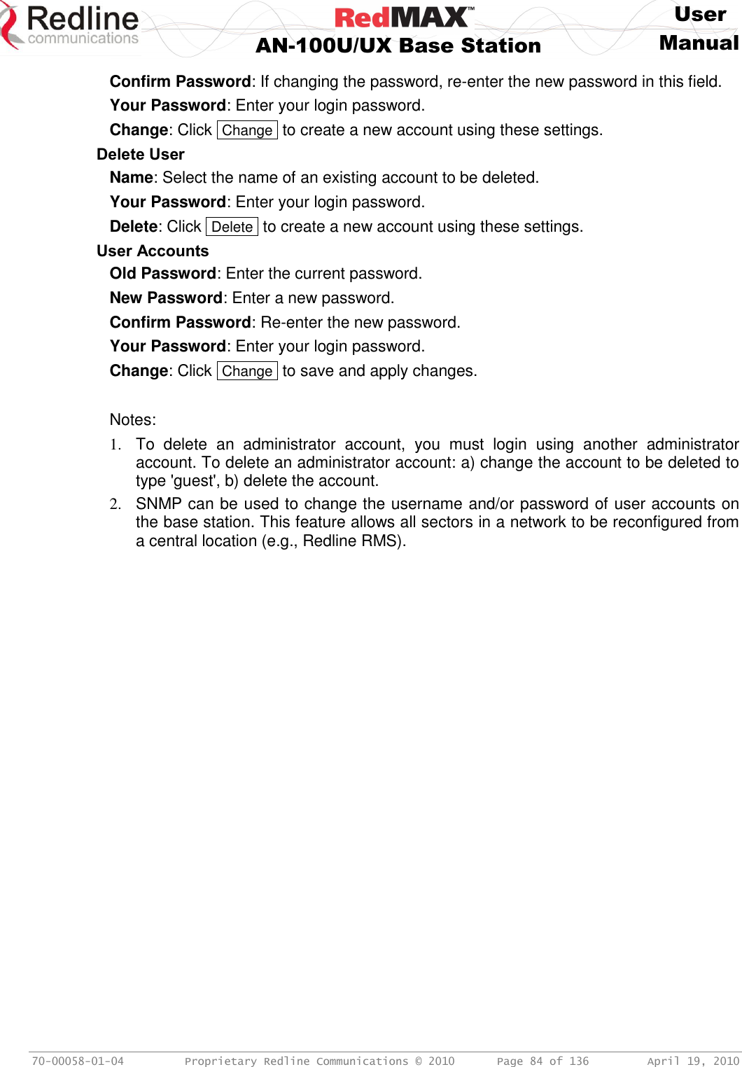     User  AN-100U/UX Base Station Manual   70-00058-01-04  Proprietary Redline Communications © 2010   Page 84 of 136  April 19, 2010 Confirm Password: If changing the password, re-enter the new password in this field. Your Password: Enter your login password. Change: Click  Change  to create a new account using these settings. Delete User Name: Select the name of an existing account to be deleted. Your Password: Enter your login password. Delete: Click  Delete  to create a new account using these settings. User Accounts Old Password: Enter the current password. New Password: Enter a new password. Confirm Password: Re-enter the new password. Your Password: Enter your login password. Change: Click  Change  to save and apply changes.  Notes: 1.  To  delete  an  administrator  account,  you  must  login  using  another  administrator account. To delete an administrator account: a) change the account to be deleted to type &apos;guest&apos;, b) delete the account. 2.  SNMP can be used to change the username and/or password of user accounts on the base station. This feature allows all sectors in a network to be reconfigured from a central location (e.g., Redline RMS). 
