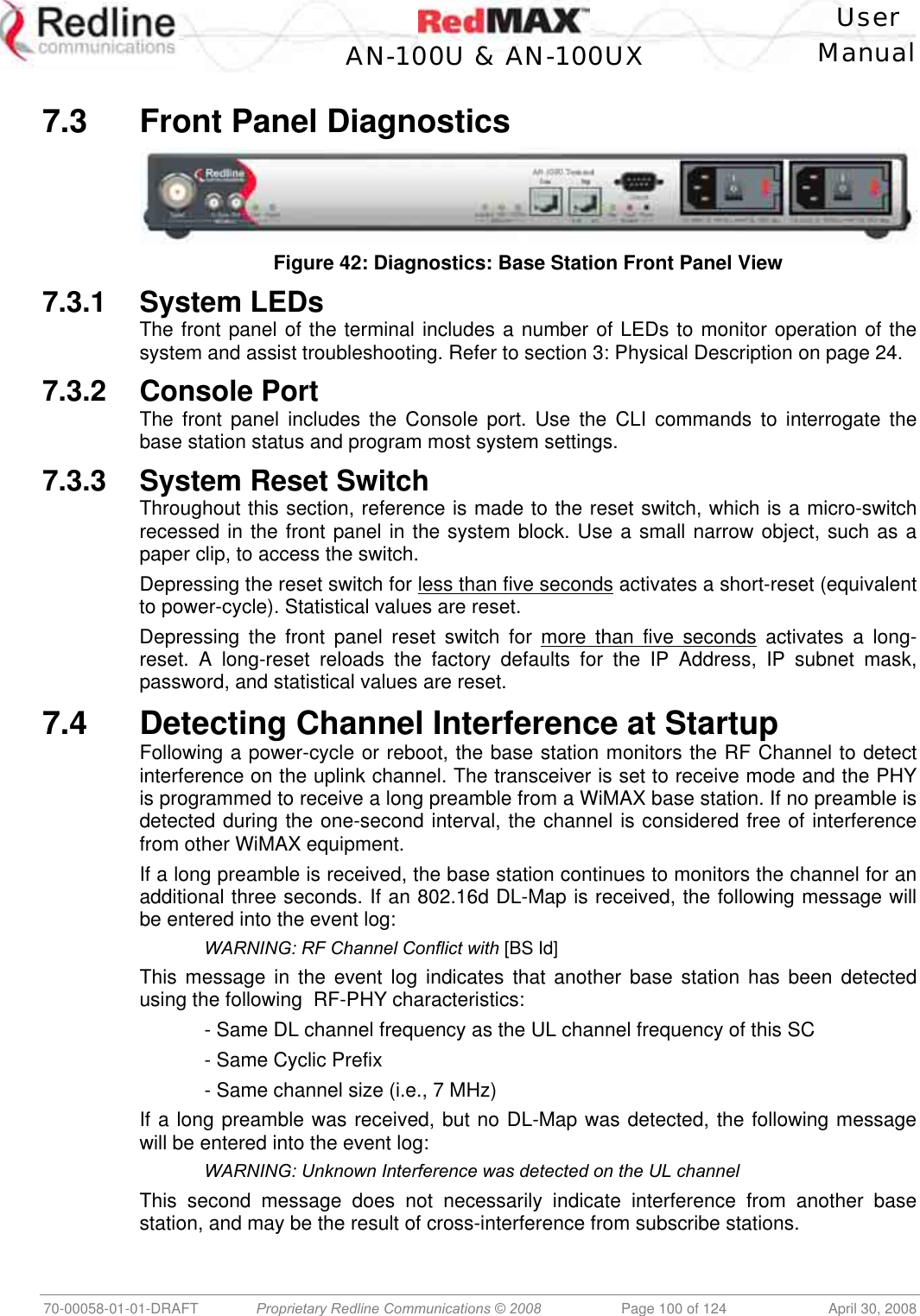    User  AN-100U &amp; AN-100UX Manual   70-00058-01-01-DRAFT  Proprietary Redline Communications © 2008   Page 100 of 124  April 30, 2008  7.3  Front Panel Diagnostics   Figure 42: Diagnostics: Base Station Front Panel View 7.3.1 System LEDs The front panel of the terminal includes a number of LEDs to monitor operation of the system and assist troubleshooting. Refer to section 3: Physical Description on page 24. 7.3.2 Console Port The front panel includes the Console port. Use the CLI commands to interrogate the base station status and program most system settings. 7.3.3 System Reset Switch Throughout this section, reference is made to the reset switch, which is a micro-switch recessed in the front panel in the system block. Use a small narrow object, such as a paper clip, to access the switch. Depressing the reset switch for less than five seconds activates a short-reset (equivalent to power-cycle). Statistical values are reset. Depressing the front panel reset switch for more than five seconds activates a long-reset. A long-reset reloads the factory defaults for the IP Address, IP subnet mask, password, and statistical values are reset. 7.4  Detecting Channel Interference at Startup Following a power-cycle or reboot, the base station monitors the RF Channel to detect interference on the uplink channel. The transceiver is set to receive mode and the PHY is programmed to receive a long preamble from a WiMAX base station. If no preamble is detected during the one-second interval, the channel is considered free of interference from other WiMAX equipment. If a long preamble is received, the base station continues to monitors the channel for an additional three seconds. If an 802.16d DL-Map is received, the following message will be entered into the event log:   WARNING: RF Channel Conflict with [BS Id] This message in the event log indicates that another base station has been detected using the following  RF-PHY characteristics:   - Same DL channel frequency as the UL channel frequency of this SC   - Same Cyclic Prefix   - Same channel size (i.e., 7 MHz) If a long preamble was received, but no DL-Map was detected, the following message will be entered into the event log:  WARNING: Unknown Interference was detected on the UL channel This second message does not necessarily indicate interference from another base station, and may be the result of cross-interference from subscribe stations. 