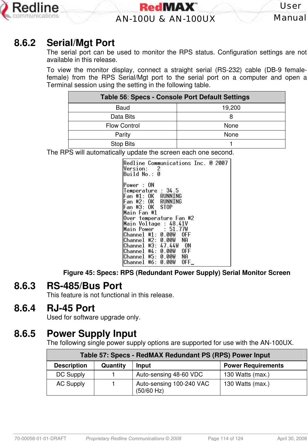    User  AN-100U &amp; AN-100UX Manual   70-00058-01-01-DRAFT  Proprietary Redline Communications © 2008   Page 114 of 124  April 30, 2008   8.6.2 Serial/Mgt Port The serial port can be used to monitor the RPS status. Configuration settings are not available in this release. To view the monitor display, connect a straight serial (RS-232) cable (DB-9 female-female) from the RPS Serial/Mgt port to the serial port on a computer and open a Terminal session using the setting in the following table. Table 56: Specs - Console Port Default Settings Baud 19,200 Data Bits  8 Flow Control  None Parity None Stop Bits  1 The RPS will automatically update the screen each one second.  Figure 45: Specs: RPS (Redundant Power Supply) Serial Monitor Screen 8.6.3 RS-485/Bus Port This feature is not functional in this release. 8.6.4 RJ-45 Port Used for software upgrade only.  8.6.5 Power Supply Input The following single power supply options are supported for use with the AN-100UX. Table 57: Specs - RedMAX Redundant PS (RPS) Power Input Description Quantity Input  Power Requirements DC Supply  1  Auto-sensing 48-60 VDC  130 Watts (max.) AC Supply  1  Auto-sensing 100-240 VAC  (50/60 Hz)  130 Watts (max.)  