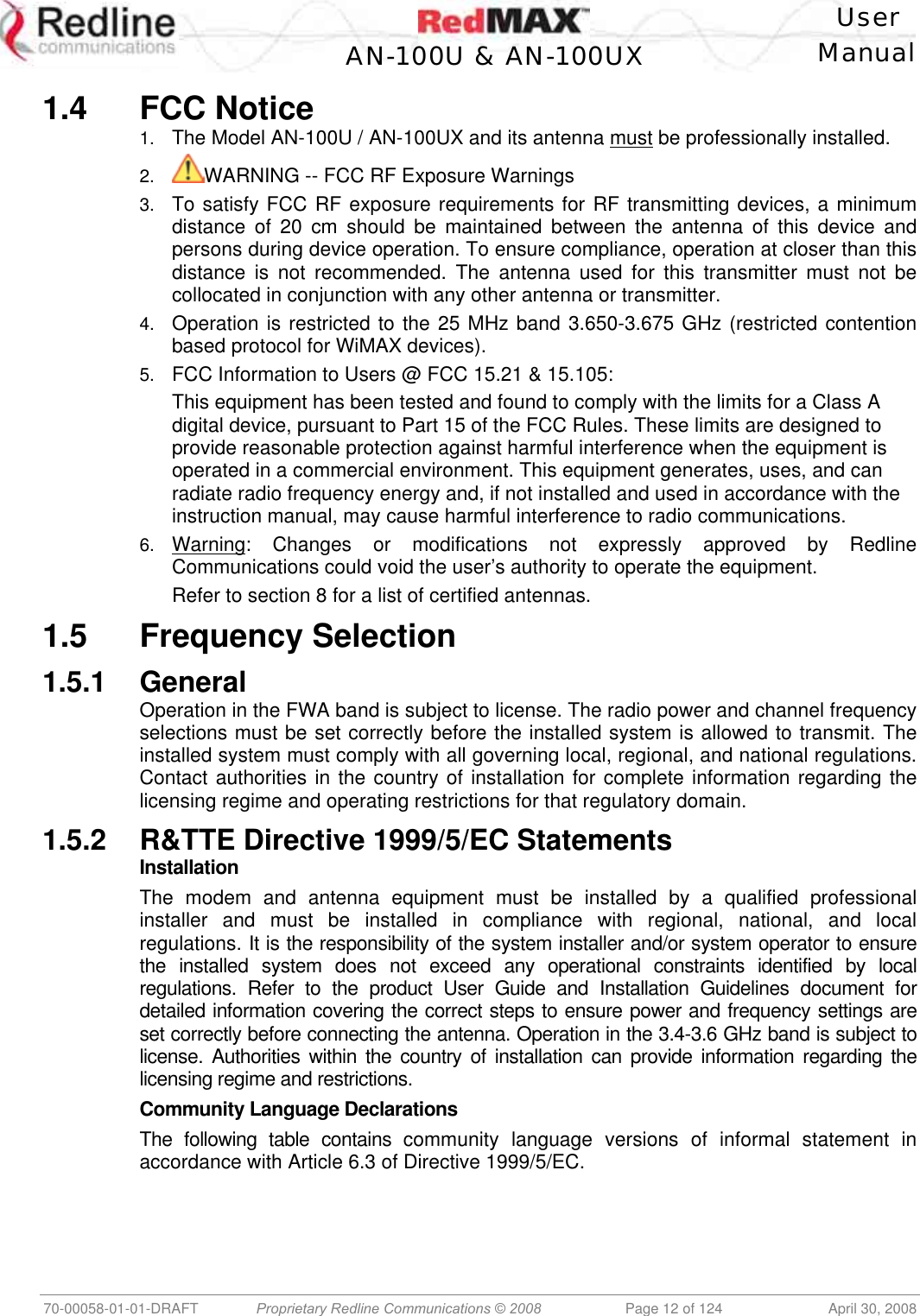    User  AN-100U &amp; AN-100UX Manual   70-00058-01-01-DRAFT  Proprietary Redline Communications © 2008   Page 12 of 124  April 30, 2008 1.4 FCC Notice 1.  The Model AN-100U / AN-100UX and its antenna must be professionally installed. 2.  WARNING -- FCC RF Exposure Warnings 3.  To satisfy FCC RF exposure requirements for RF transmitting devices, a minimum distance of 20 cm should be maintained between the antenna of this device and persons during device operation. To ensure compliance, operation at closer than this distance is not recommended. The antenna used for this transmitter must not be collocated in conjunction with any other antenna or transmitter. 4.  Operation is restricted to the 25 MHz band 3.650-3.675 GHz (restricted contention based protocol for WiMAX devices). 5.  FCC Information to Users @ FCC 15.21 &amp; 15.105: This equipment has been tested and found to comply with the limits for a Class A digital device, pursuant to Part 15 of the FCC Rules. These limits are designed to provide reasonable protection against harmful interference when the equipment is operated in a commercial environment. This equipment generates, uses, and can radiate radio frequency energy and, if not installed and used in accordance with the instruction manual, may cause harmful interference to radio communications. 6.  Warning: Changes or modifications not expressly approved by Redline Communications could void the user’s authority to operate the equipment. Refer to section 8 for a list of certified antennas. 1.5 Frequency Selection 1.5.1 General Operation in the FWA band is subject to license. The radio power and channel frequency selections must be set correctly before the installed system is allowed to transmit. The installed system must comply with all governing local, regional, and national regulations. Contact authorities in the country of installation for complete information regarding the licensing regime and operating restrictions for that regulatory domain. 1.5.2  R&amp;TTE Directive 1999/5/EC Statements Installation The modem and antenna equipment must be installed by a qualified professional installer and must be installed in compliance with regional, national, and local regulations. It is the responsibility of the system installer and/or system operator to ensure the installed system does not exceed any operational constraints identified by local regulations. Refer to the product User Guide and Installation Guidelines document for detailed information covering the correct steps to ensure power and frequency settings are set correctly before connecting the antenna. Operation in the 3.4-3.6 GHz band is subject to license. Authorities within the country of installation can provide information regarding the licensing regime and restrictions. Community Language Declarations The following table contains community language versions of informal statement in accordance with Article 6.3 of Directive 1999/5/EC. 