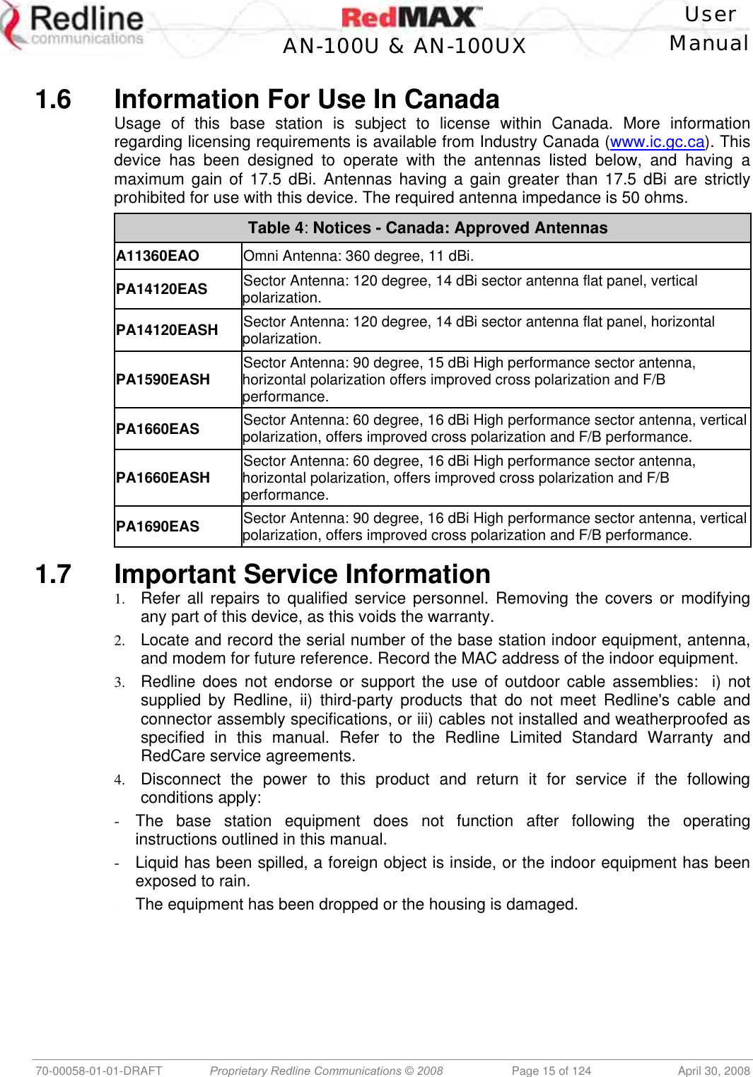    User  AN-100U &amp; AN-100UX Manual   70-00058-01-01-DRAFT  Proprietary Redline Communications © 2008   Page 15 of 124  April 30, 2008  1.6  Information For Use In Canada Usage of this base station is subject to license within Canada. More information regarding licensing requirements is available from Industry Canada (www.ic.gc.ca). This device has been designed to operate with the antennas listed below, and having a maximum gain of 17.5 dBi. Antennas having a gain greater than 17.5 dBi are strictly prohibited for use with this device. The required antenna impedance is 50 ohms. Table 4: Notices - Canada: Approved Antennas A11360EAO Omni Antenna: 360 degree, 11 dBi. PA14120EAS Sector Antenna: 120 degree, 14 dBi sector antenna flat panel, vertical polarization. PA14120EASH Sector Antenna: 120 degree, 14 dBi sector antenna flat panel, horizontal polarization. PA1590EASH Sector Antenna: 90 degree, 15 dBi High performance sector antenna, horizontal polarization offers improved cross polarization and F/B performance. PA1660EAS Sector Antenna: 60 degree, 16 dBi High performance sector antenna, vertical polarization, offers improved cross polarization and F/B performance. PA1660EASH Sector Antenna: 60 degree, 16 dBi High performance sector antenna, horizontal polarization, offers improved cross polarization and F/B performance. PA1690EAS Sector Antenna: 90 degree, 16 dBi High performance sector antenna, vertical polarization, offers improved cross polarization and F/B performance.   1.7  Important Service Information 1.  Refer all repairs to qualified service personnel. Removing the covers or modifying any part of this device, as this voids the warranty. 2.  Locate and record the serial number of the base station indoor equipment, antenna, and modem for future reference. Record the MAC address of the indoor equipment. 3.  Redline does not endorse or support the use of outdoor cable assemblies:  i) not supplied by Redline, ii) third-party products that do not meet Redline&apos;s cable and connector assembly specifications, or iii) cables not installed and weatherproofed as specified in this manual. Refer to the Redline Limited Standard Warranty and RedCare service agreements. 4.  Disconnect the power to this product and return it for service if the following conditions apply: -  The base station equipment does not function after following the operating instructions outlined in this manual. -  Liquid has been spilled, a foreign object is inside, or the indoor equipment has been exposed to rain. -  The equipment has been dropped or the housing is damaged. 