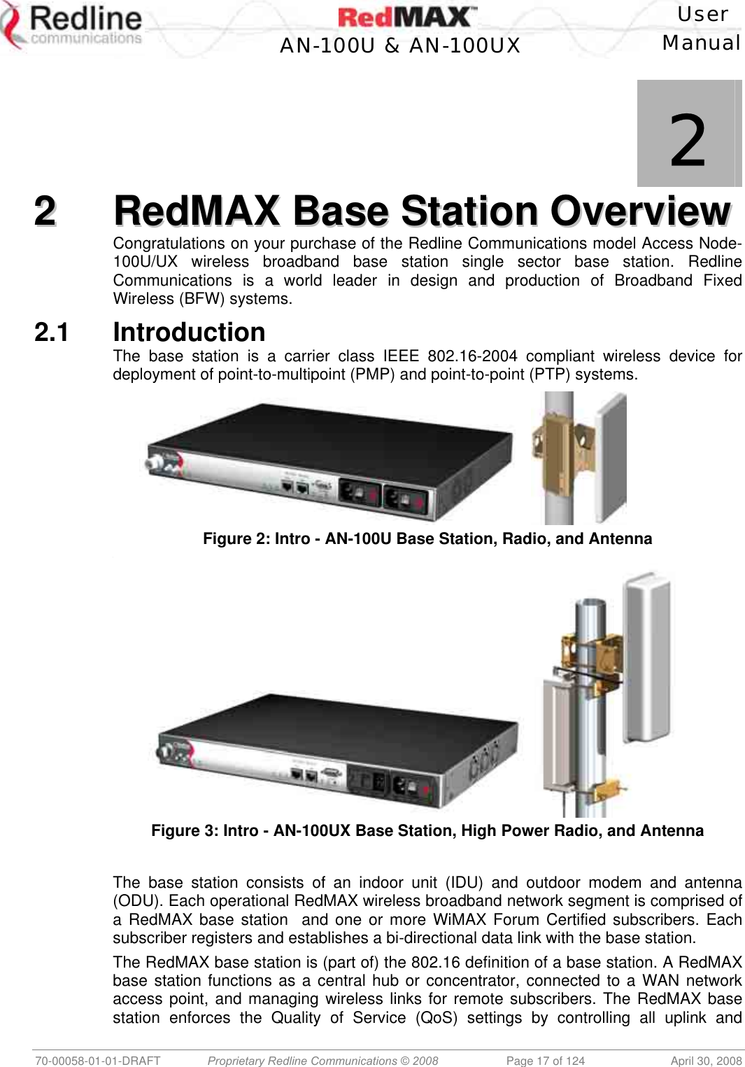    User  AN-100U &amp; AN-100UX Manual   70-00058-01-01-DRAFT  Proprietary Redline Communications © 2008   Page 17 of 124  April 30, 2008             2 22  RReeddMMAAXX  BBaassee  SSttaattiioonn  OOvveerrvviieeww  Congratulations on your purchase of the Redline Communications model Access Node-100U/UX wireless broadband base station single sector base station. Redline Communications is a world leader in design and production of Broadband Fixed Wireless (BFW) systems. 2.1 Introduction The base station is a carrier class IEEE 802.16-2004 compliant wireless device for deployment of point-to-multipoint (PMP) and point-to-point (PTP) systems.      Figure 2: Intro - AN-100U Base Station, Radio, and Antenna ,  Figure 3: Intro - AN-100UX Base Station, High Power Radio, and Antenna  The base station consists of an indoor unit (IDU) and outdoor modem and antenna (ODU). Each operational RedMAX wireless broadband network segment is comprised of a RedMAX base station  and one or more WiMAX Forum Certified subscribers. Each subscriber registers and establishes a bi-directional data link with the base station. The RedMAX base station is (part of) the 802.16 definition of a base station. A RedMAX base station functions as a central hub or concentrator, connected to a WAN network access point, and managing wireless links for remote subscribers. The RedMAX base station enforces the Quality of Service (QoS) settings by controlling all uplink and 