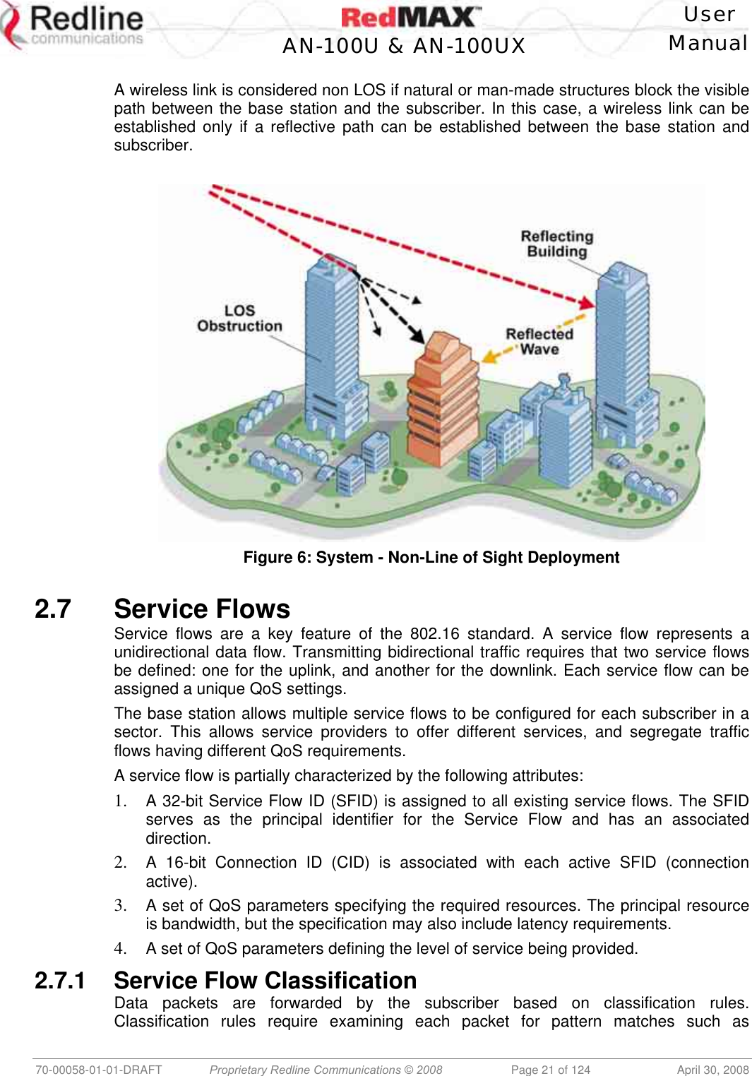    User  AN-100U &amp; AN-100UX Manual   70-00058-01-01-DRAFT  Proprietary Redline Communications © 2008   Page 21 of 124  April 30, 2008  A wireless link is considered non LOS if natural or man-made structures block the visible path between the base station and the subscriber. In this case, a wireless link can be established only if a reflective path can be established between the base station and subscriber.   Figure 6: System - Non-Line of Sight Deployment   2.7 Service Flows Service flows are a key feature of the 802.16 standard. A service flow represents a unidirectional data flow. Transmitting bidirectional traffic requires that two service flows be defined: one for the uplink, and another for the downlink. Each service flow can be assigned a unique QoS settings. The base station allows multiple service flows to be configured for each subscriber in a sector. This allows service providers to offer different services, and segregate traffic flows having different QoS requirements. A service flow is partially characterized by the following attributes: 1.  A 32-bit Service Flow ID (SFID) is assigned to all existing service flows. The SFID serves as the principal identifier for the Service Flow and has an associated direction. 2.  A 16-bit Connection ID (CID) is associated with each active SFID (connection active). 3.  A set of QoS parameters specifying the required resources. The principal resource is bandwidth, but the specification may also include latency requirements. 4.  A set of QoS parameters defining the level of service being provided. 2.7.1 Service Flow Classification Data packets are forwarded by the subscriber based on classification rules. Classification rules require examining each packet for pattern matches such as 