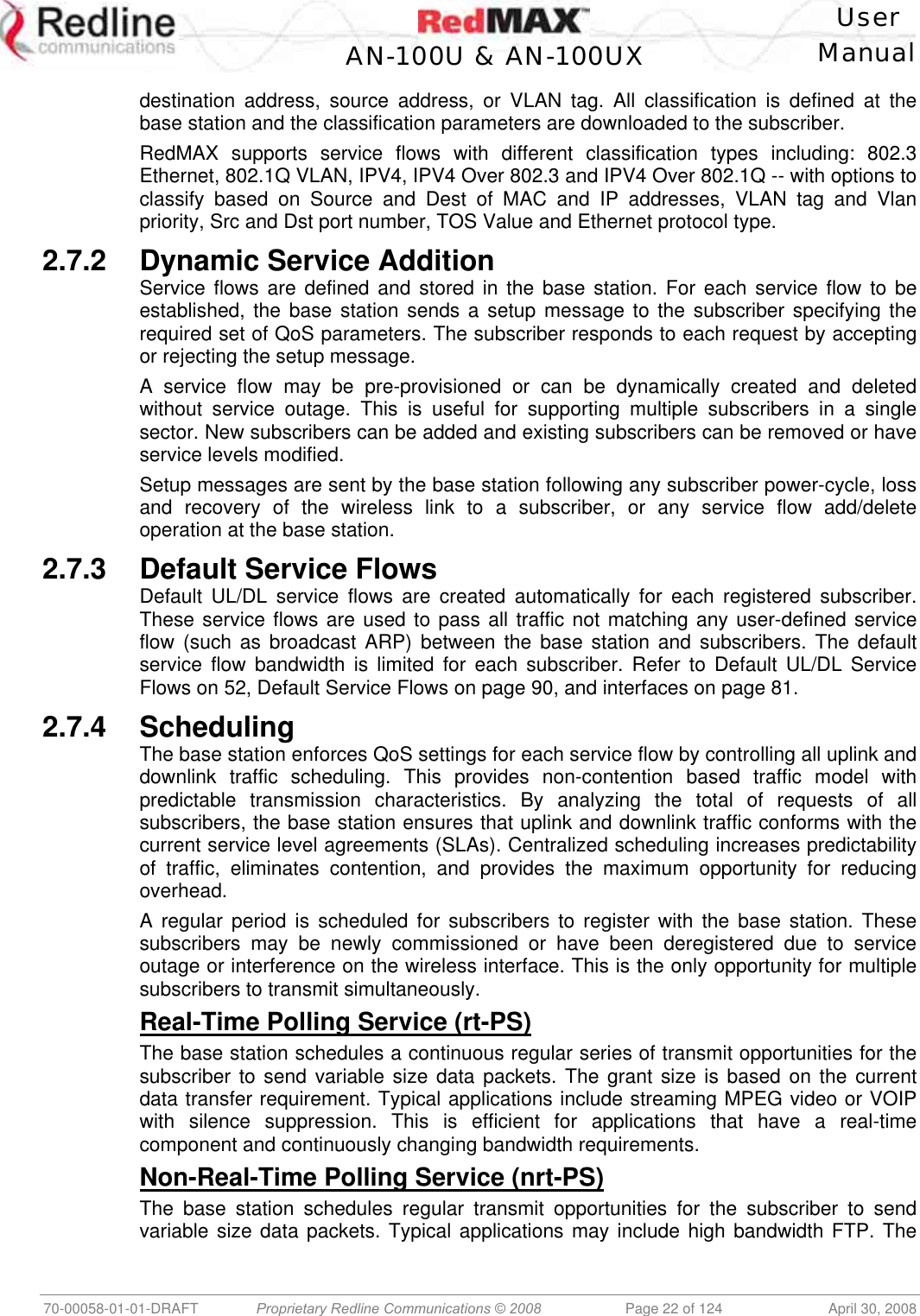    User  AN-100U &amp; AN-100UX Manual   70-00058-01-01-DRAFT  Proprietary Redline Communications © 2008   Page 22 of 124  April 30, 2008 destination address, source address, or VLAN tag. All classification is defined at the base station and the classification parameters are downloaded to the subscriber. RedMAX supports service flows with different classification types including: 802.3 Ethernet, 802.1Q VLAN, IPV4, IPV4 Over 802.3 and IPV4 Over 802.1Q -- with options to classify based on Source and Dest of MAC and IP addresses, VLAN tag and Vlan priority, Src and Dst port number, TOS Value and Ethernet protocol type. 2.7.2  Dynamic Service Addition Service flows are defined and stored in the base station. For each service flow to be established, the base station sends a setup message to the subscriber specifying the required set of QoS parameters. The subscriber responds to each request by accepting or rejecting the setup message.  A service flow may be pre-provisioned or can be dynamically created and deleted without service outage. This is useful for supporting multiple subscribers in a single sector. New subscribers can be added and existing subscribers can be removed or have service levels modified. Setup messages are sent by the base station following any subscriber power-cycle, loss and recovery of the wireless link to a subscriber, or any service flow add/delete operation at the base station.  2.7.3 Default Service Flows Default UL/DL service flows are created automatically for each registered subscriber. These service flows are used to pass all traffic not matching any user-defined service flow (such as broadcast ARP) between the base station and subscribers. The default service flow bandwidth is limited for each subscriber. Refer to Default UL/DL Service Flows on 52, Default Service Flows on page 90, and interfaces on page 81. 2.7.4 Scheduling The base station enforces QoS settings for each service flow by controlling all uplink and downlink traffic scheduling. This provides non-contention based traffic model with predictable transmission characteristics. By analyzing the total of requests of all subscribers, the base station ensures that uplink and downlink traffic conforms with the current service level agreements (SLAs). Centralized scheduling increases predictability of traffic, eliminates contention, and provides the maximum opportunity for reducing overhead. A regular period is scheduled for subscribers to register with the base station. These subscribers may be newly commissioned or have been deregistered due to service outage or interference on the wireless interface. This is the only opportunity for multiple subscribers to transmit simultaneously.  Real-Time Polling Service (rt-PS) The base station schedules a continuous regular series of transmit opportunities for the subscriber to send variable size data packets. The grant size is based on the current data transfer requirement. Typical applications include streaming MPEG video or VOIP with silence suppression. This is efficient for applications that have a real-time component and continuously changing bandwidth requirements. Non-Real-Time Polling Service (nrt-PS) The base station schedules regular transmit opportunities for the subscriber to send variable size data packets. Typical applications may include high bandwidth FTP. The 