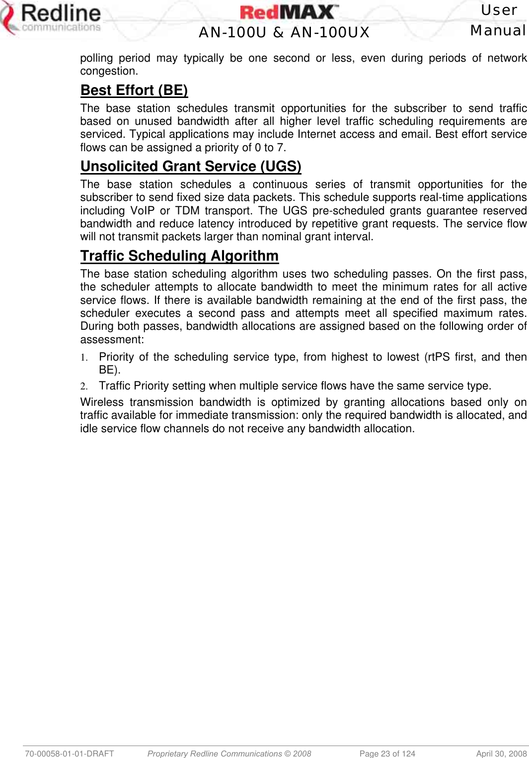    User  AN-100U &amp; AN-100UX Manual   70-00058-01-01-DRAFT  Proprietary Redline Communications © 2008   Page 23 of 124  April 30, 2008 polling period may typically be one second or less, even during periods of network congestion. Best Effort (BE) The base station schedules transmit opportunities for the subscriber to send traffic based on unused bandwidth after all higher level traffic scheduling requirements are serviced. Typical applications may include Internet access and email. Best effort service flows can be assigned a priority of 0 to 7. Unsolicited Grant Service (UGS) The base station schedules a continuous series of transmit opportunities for the subscriber to send fixed size data packets. This schedule supports real-time applications including VoIP or TDM transport. The UGS pre-scheduled grants guarantee reserved bandwidth and reduce latency introduced by repetitive grant requests. The service flow will not transmit packets larger than nominal grant interval. Traffic Scheduling Algorithm The base station scheduling algorithm uses two scheduling passes. On the first pass, the scheduler attempts to allocate bandwidth to meet the minimum rates for all active service flows. If there is available bandwidth remaining at the end of the first pass, the scheduler executes a second pass and attempts meet all specified maximum rates. During both passes, bandwidth allocations are assigned based on the following order of assessment: 1.  Priority of the scheduling service type, from highest to lowest (rtPS first, and then BE). 2.  Traffic Priority setting when multiple service flows have the same service type. Wireless transmission bandwidth is optimized by granting allocations based only on traffic available for immediate transmission: only the required bandwidth is allocated, and idle service flow channels do not receive any bandwidth allocation.  