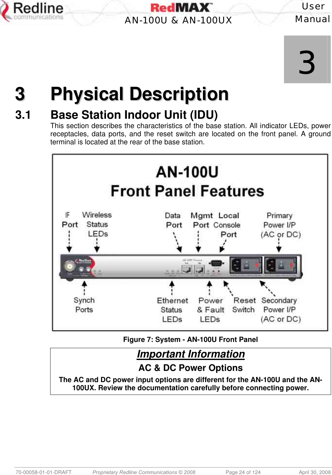    User  AN-100U &amp; AN-100UX Manual   70-00058-01-01-DRAFT  Proprietary Redline Communications © 2008   Page 24 of 124  April 30, 2008             3 33  PPhhyyssiiccaall  DDeessccrriippttiioonn  3.1  Base Station Indoor Unit (IDU) This section describes the characteristics of the base station. All indicator LEDs, power receptacles, data ports, and the reset switch are located on the front panel. A ground terminal is located at the rear of the base station.   Figure 7: System - AN-100U Front Panel Important Information AC &amp; DC Power Options The AC and DC power input options are different for the AN-100U and the AN-100UX. Review the documentation carefully before connecting power.  