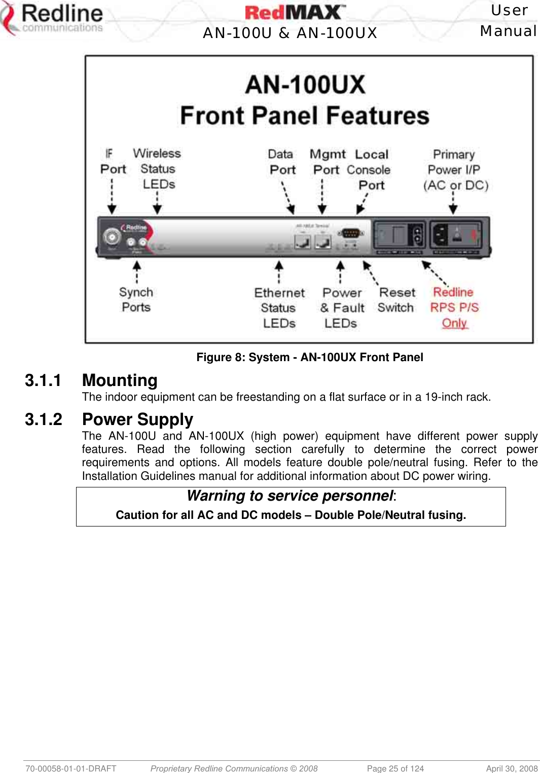    User  AN-100U &amp; AN-100UX Manual   70-00058-01-01-DRAFT  Proprietary Redline Communications © 2008   Page 25 of 124  April 30, 2008  Figure 8: System - AN-100UX Front Panel 3.1.1 Mounting The indoor equipment can be freestanding on a flat surface or in a 19-inch rack. 3.1.2 Power Supply The AN-100U and AN-100UX (high power) equipment have different power supply features. Read the following section carefully to determine the correct power requirements and options. All models feature double pole/neutral fusing. Refer to the Installation Guidelines manual for additional information about DC power wiring. Warning to service personnel: Caution for all AC and DC models – Double Pole/Neutral fusing.  