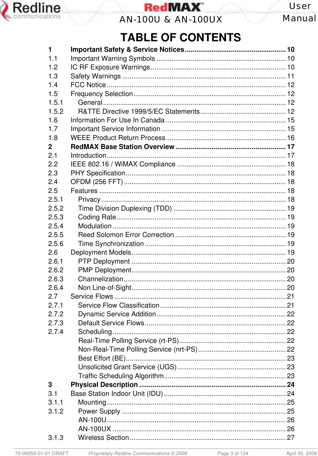    User  AN-100U &amp; AN-100UX Manual   70-00058-01-01-DRAFT  Proprietary Redline Communications © 2008   Page 3 of 124  April 30, 2008 TABLE OF CONTENTS 1 Important Safety &amp; Service Notices..................................................... 10 1.1 Important Warning Symbols .................................................................... 10 1.2 IC RF Exposure Warnings....................................................................... 10 1.3 Safety Warnings ...................................................................................... 11 1.4 FCC Notice.............................................................................................. 12 1.5 Frequency Selection................................................................................12 1.5.1 General................................................................................................ 12 1.5.2 R&amp;TTE Directive 1999/5/EC Statements............................................. 12 1.6 Information For Use In Canada ............................................................... 15 1.7 Important Service Information ................................................................. 15 1.8 WEEE Product Return Process............................................................... 16 2 RedMAX Base Station Overview.......................................................... 17 2.1 Introduction.............................................................................................. 17 2.2 IEEE 802.16 / WiMAX Compliance ......................................................... 18 2.3 PHY Specification.................................................................................... 18 2.4 OFDM (256 FFT)..................................................................................... 18 2.5 Features .................................................................................................. 18 2.5.1 Privacy................................................................................................. 18 2.5.2 Time Division Duplexing (TDD) ........................................................... 19 2.5.3 Coding Rate.........................................................................................19 2.5.4 Modulation ........................................................................................... 19 2.5.5 Reed Solomon Error Correction .......................................................... 19 2.5.6 Time Synchronization .......................................................................... 19 2.6 Deployment Models................................................................................. 19 2.6.1 PTP Deployment ................................................................................. 20 2.6.2 PMP Deployment.................................................................................20 2.6.3 Channelization..................................................................................... 20 2.6.4 Non Line-of-Sight.................................................................................20 2.7 Service Flows .......................................................................................... 21 2.7.1 Service Flow Classification.................................................................. 21 2.7.2 Dynamic Service Addition.................................................................... 22 2.7.3 Default Service Flows.......................................................................... 22 2.7.4 Scheduling........................................................................................... 22 Real-Time Polling Service (rt-PS)........................................................ 22 Non-Real-Time Polling Service (nrt-PS).............................................. 22 Best Effort (BE)....................................................................................23 Unsolicited Grant Service (UGS)......................................................... 23 Traffic Scheduling Algorithm................................................................23 3 Physical Description .............................................................................24 3.1 Base Station Indoor Unit (IDU)................................................................ 24 3.1.1 Mounting.............................................................................................. 25 3.1.2 Power Supply ...................................................................................... 25 AN-100U.............................................................................................. 26 AN-100UX ........................................................................................... 26 3.1.3 Wireless Section.................................................................................. 27 