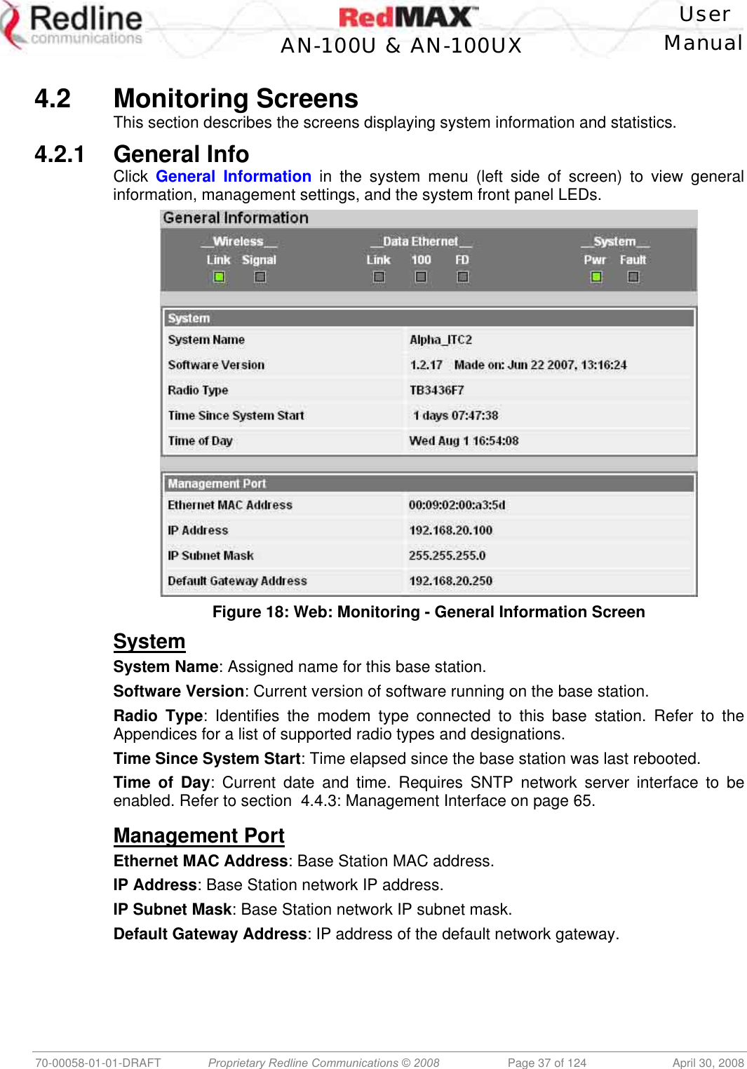    User  AN-100U &amp; AN-100UX Manual   70-00058-01-01-DRAFT  Proprietary Redline Communications © 2008   Page 37 of 124  April 30, 2008  4.2 Monitoring Screens This section describes the screens displaying system information and statistics. 4.2.1 General Info Click  General Information in the system menu (left side of screen) to view general information, management settings, and the system front panel LEDs.  Figure 18: Web: Monitoring - General Information Screen System System Name: Assigned name for this base station. Software Version: Current version of software running on the base station.  Radio Type: Identifies the modem type connected to this base station. Refer to the Appendices for a list of supported radio types and designations. Time Since System Start: Time elapsed since the base station was last rebooted. Time of Day: Current date and time. Requires SNTP network server interface to be enabled. Refer to section  4.4.3: Management Interface on page 65.  Management Port Ethernet MAC Address: Base Station MAC address. IP Address: Base Station network IP address. IP Subnet Mask: Base Station network IP subnet mask. Default Gateway Address: IP address of the default network gateway. 