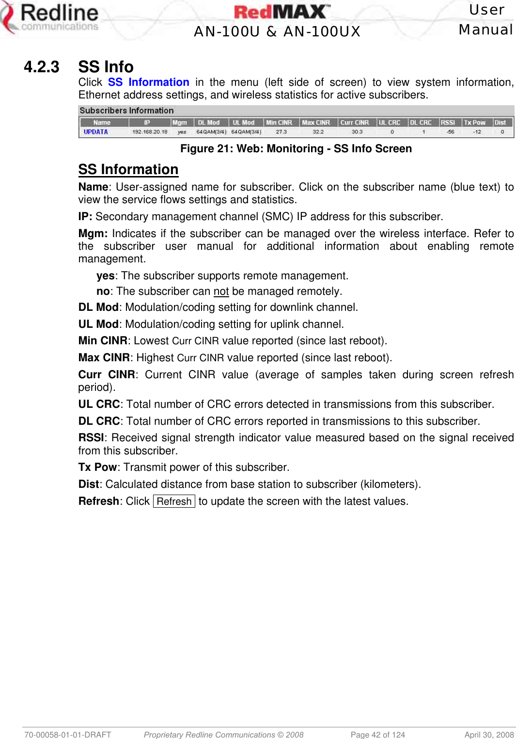    User  AN-100U &amp; AN-100UX Manual   70-00058-01-01-DRAFT  Proprietary Redline Communications © 2008   Page 42 of 124  April 30, 2008  4.2.3 SS Info Click  SS Information in the menu (left side of screen) to view system information, Ethernet address settings, and wireless statistics for active subscribers.  Figure 21: Web: Monitoring - SS Info Screen SS Information Name: User-assigned name for subscriber. Click on the subscriber name (blue text) to view the service flows settings and statistics. IP: Secondary management channel (SMC) IP address for this subscriber. Mgm: Indicates if the subscriber can be managed over the wireless interface. Refer to the subscriber user manual for additional information about enabling remote management.  yes: The subscriber supports remote management. no: The subscriber can not be managed remotely. DL Mod: Modulation/coding setting for downlink channel.  UL Mod: Modulation/coding setting for uplink channel. Min CINR: Lowest Curr CINR value reported (since last reboot). Max CINR: Highest Curr CINR value reported (since last reboot). Curr CINR: Current CINR value (average of samples taken during screen refresh period). UL CRC: Total number of CRC errors detected in transmissions from this subscriber. DL CRC: Total number of CRC errors reported in transmissions to this subscriber. RSSI: Received signal strength indicator value measured based on the signal received from this subscriber. Tx Pow: Transmit power of this subscriber. Dist: Calculated distance from base station to subscriber (kilometers). Refresh: Click  Refresh  to update the screen with the latest values. 