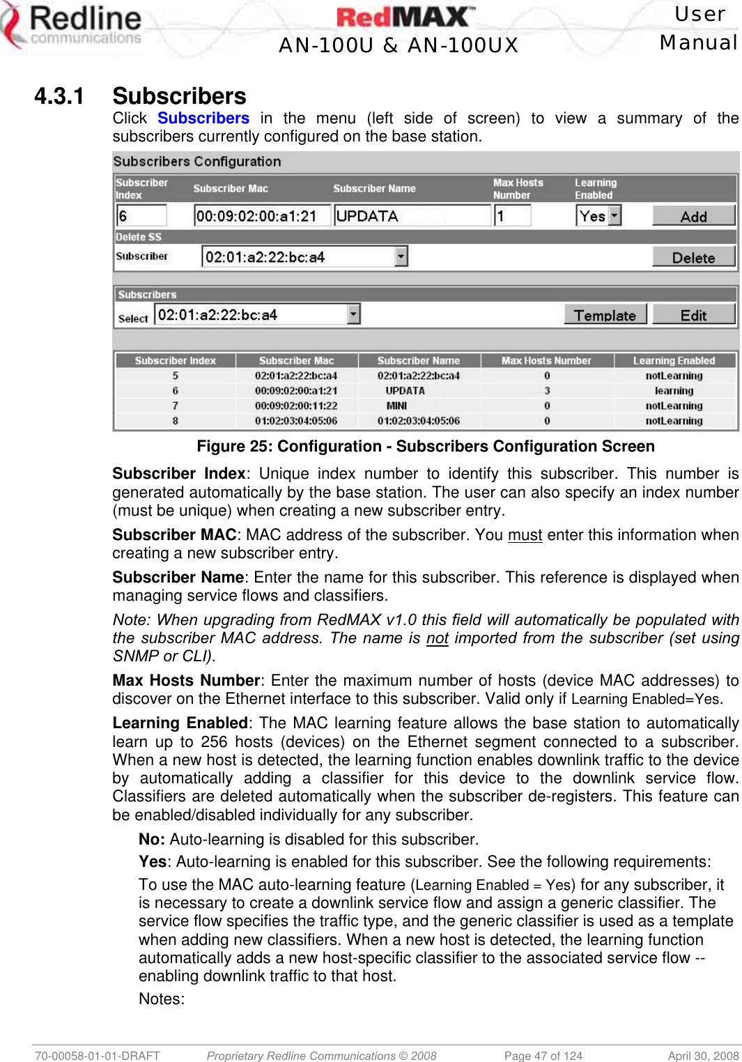    User  AN-100U &amp; AN-100UX Manual   70-00058-01-01-DRAFT  Proprietary Redline Communications © 2008   Page 47 of 124  April 30, 2008  4.3.1 Subscribers Click  Subscribers in the menu (left side of screen) to view a summary of the subscribers currently configured on the base station.  Figure 25: Configuration - Subscribers Configuration Screen Subscriber Index: Unique index number to identify this subscriber. This number is generated automatically by the base station. The user can also specify an index number (must be unique) when creating a new subscriber entry. Subscriber MAC: MAC address of the subscriber. You must enter this information when creating a new subscriber entry. Subscriber Name: Enter the name for this subscriber. This reference is displayed when managing service flows and classifiers.  Note: When upgrading from RedMAX v1.0 this field will automatically be populated with the subscriber MAC address. The name is not imported from the subscriber (set using SNMP or CLI). Max Hosts Number: Enter the maximum number of hosts (device MAC addresses) to discover on the Ethernet interface to this subscriber. Valid only if Learning Enabled=Yes. Learning Enabled: The MAC learning feature allows the base station to automatically learn up to 256 hosts (devices) on the Ethernet segment connected to a subscriber. When a new host is detected, the learning function enables downlink traffic to the device by automatically adding a classifier for this device to the downlink service flow. Classifiers are deleted automatically when the subscriber de-registers. This feature can be enabled/disabled individually for any subscriber. No: Auto-learning is disabled for this subscriber. Yes: Auto-learning is enabled for this subscriber. See the following requirements: To use the MAC auto-learning feature (Learning Enabled = Yes) for any subscriber, it is necessary to create a downlink service flow and assign a generic classifier. The service flow specifies the traffic type, and the generic classifier is used as a template when adding new classifiers. When a new host is detected, the learning function automatically adds a new host-specific classifier to the associated service flow -- enabling downlink traffic to that host. Notes: 