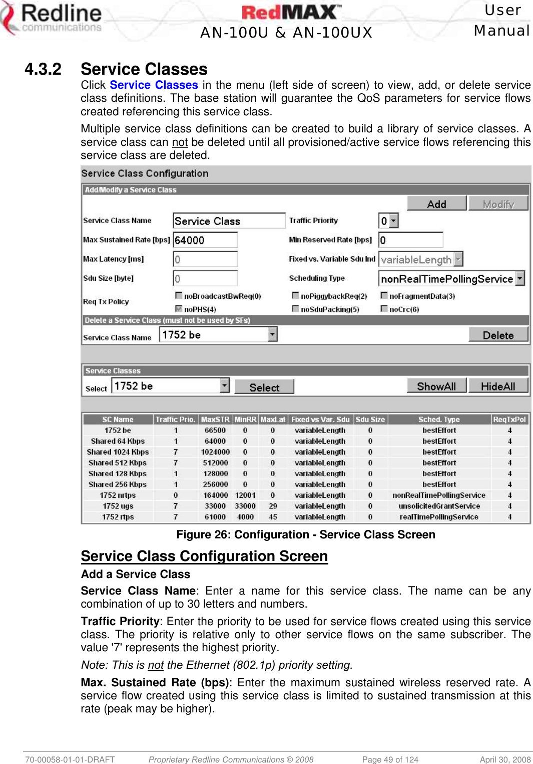    User  AN-100U &amp; AN-100UX Manual   70-00058-01-01-DRAFT  Proprietary Redline Communications © 2008   Page 49 of 124  April 30, 2008  4.3.2 Service Classes Click Service Classes in the menu (left side of screen) to view, add, or delete service class definitions. The base station will guarantee the QoS parameters for service flows created referencing this service class. Multiple service class definitions can be created to build a library of service classes. A service class can not be deleted until all provisioned/active service flows referencing this service class are deleted.  Figure 26: Configuration - Service Class Screen Service Class Configuration Screen Add a Service Class Service Class Name: Enter a name for this service class. The name can be any combination of up to 30 letters and numbers. Traffic Priority: Enter the priority to be used for service flows created using this service class. The priority is relative only to other service flows on the same subscriber. The value &apos;7&apos; represents the highest priority. Note: This is not the Ethernet (802.1p) priority setting. Max. Sustained Rate (bps): Enter the maximum sustained wireless reserved rate. A service flow created using this service class is limited to sustained transmission at this rate (peak may be higher).  