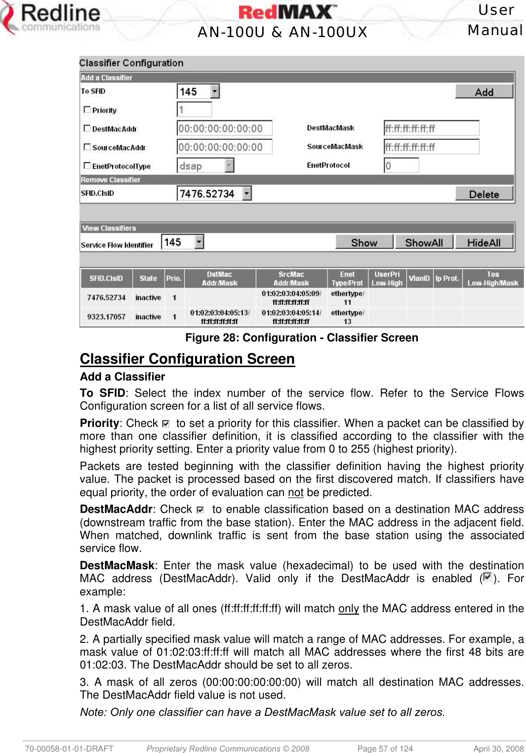    User  AN-100U &amp; AN-100UX Manual   70-00058-01-01-DRAFT  Proprietary Redline Communications © 2008   Page 57 of 124  April 30, 2008   Figure 28: Configuration - Classifier Screen  Classifier Configuration Screen Add a Classifier To SFID: Select the index number of the service flow. Refer to the Service Flows Configuration screen for a list of all service flows. Priority: Check    to set a priority for this classifier. When a packet can be classified by more than one classifier definition, it is classified according to the classifier with the highest priority setting. Enter a priority value from 0 to 255 (highest priority). Packets are tested beginning with the classifier definition having the highest priority value. The packet is processed based on the first discovered match. If classifiers have equal priority, the order of evaluation can not be predicted. DestMacAddr: Check    to enable classification based on a destination MAC address (downstream traffic from the base station). Enter the MAC address in the adjacent field. When matched, downlink traffic is sent from the base station using the associated service flow. DestMacMask: Enter the mask value (hexadecimal) to be used with the destination MAC address (DestMacAddr). Valid only if the DestMacAddr is enabled ( ). For example: 1. A mask value of all ones (ff:ff:ff:ff:ff:ff) will match only the MAC address entered in the DestMacAddr field.  2. A partially specified mask value will match a range of MAC addresses. For example, a mask value of 01:02:03:ff:ff:ff will match all MAC addresses where the first 48 bits are 01:02:03. The DestMacAddr should be set to all zeros. 3. A mask of all zeros (00:00:00:00:00:00) will match all destination MAC addresses. The DestMacAddr field value is not used.  Note: Only one classifier can have a DestMacMask value set to all zeros. 